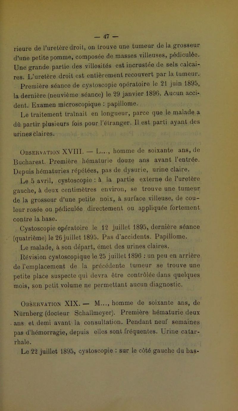 Heure de l’uretère droit, on trouve une tumeur de la grosseur d’une petite pomme, composée de masses villeuses, pédiculée. Une grande partie des villosités est incrustée de sels calcai- res. L’uretère droit est entièrement recouvert par la tumeur. Première séance de cystoscopie opératoire le 21 juin 1895, la dernière (neuvième séance) le 29 janvier 1896. Aucun acci- dent. Examen microscopique : papillome. Le traitement traînait en longueur, parce que le malade a dû partir plusieurs fois pour l’étranger. Il est parti ayant des urines claires. Observation XVIII. — L..., homme de soixante ans, de Bucharest. Première hématurie douze ans avant 1 entrée. Depuis hématuries répétées, pas de dysurie, urine claire. Le 5 avril, cystoscopie : à la partie externe de l’uretère gauche, à deux centimètres environ, se trouve une tumeur de la grosseur d’une petite noix, à surface villeuse, de cou- leur rosée ou pédiculée directement ou appliquée fortement contre la base. Cystoscopie opératoire le 12 juillet 1895, dernière séance (quatrième) le 26 juillet 1895. Pas d’accidents. Papillome. Le malade, à son départ, émet des urines claires. Révision cystoscopique le 25 juillet 1896 : un peu en arrière de l’emplacement de la précédente tumeur se trouve une petite place suspecte qui devra être contrôlée dans quelques mois, son petit volume ne permettant aucun diagnostic. Observation XIX. — M..., homme de soixante ans, de Nürnberg (docteur Schallmeyer). Première hématurie deux ans et demi avant la consultation. Pendant neuf semaines pas d’hémorragie, depuis elles sont fréquentes. Urine catar- rhale.