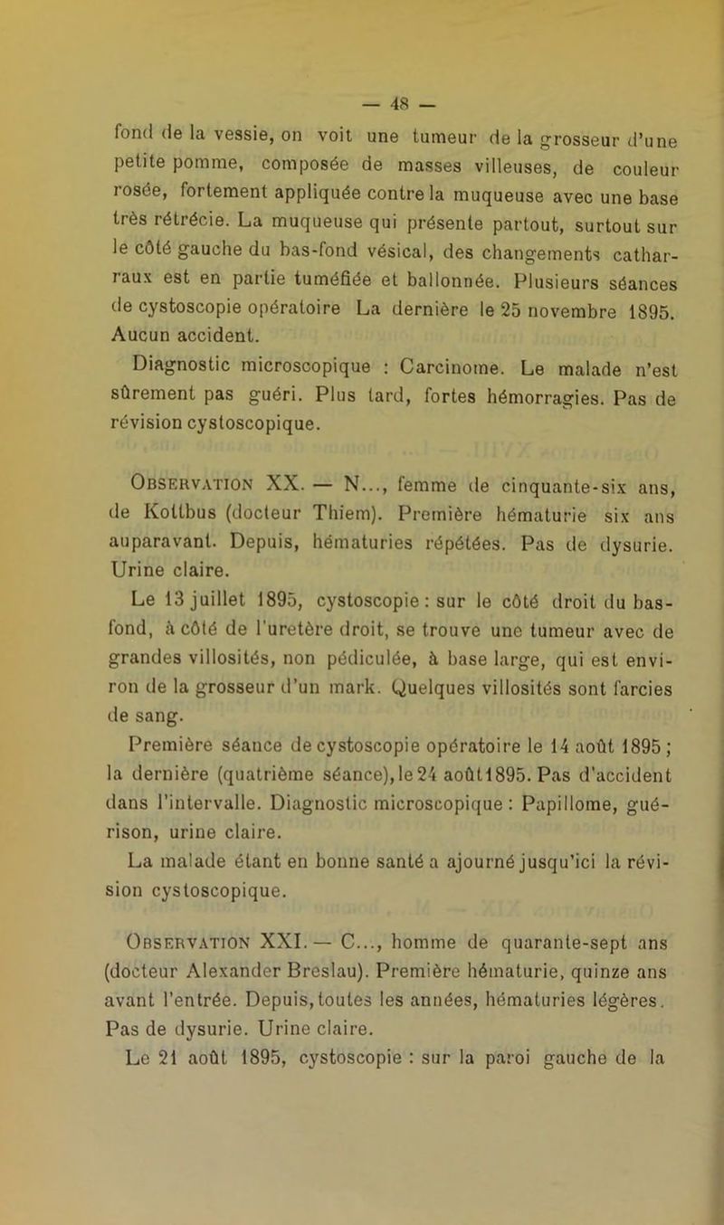 fond de la, vessie, on voit uno tumeur de la grosseur d’une petite pomme, composée de masses villeuses, de couleur rosée, fortement appliquée contre la muqueuse avec une base très rétrécie. La muqueuse qui présente partout, surtout sur le côté gauche du bas-fond vésical, des changements cathar- raux est en partie tuméfiée et ballonnée. Plusieurs séances de cystoscopie opératoire La dernière le 25 novembre 1895. Aucun accident. Diagnostic microscopique : Carcinome. Le malade n’est sûrement pas guéri. Plus tard, fortes hémorragies. Pas de révision cystoscopique. Observation XX. — N..., femme de cinquante-six ans, de Koltbus (docteur Thiem). Première hématurie six ans auparavant. Depuis, hématuries répétées. Pas de dysurie. Urine claire. Le 13 juillet 1895, cystoscopie : sur le côté droit du bas- fond, à côté de l'uretère droit, se trouve une tumeur avec de grandes villosités, non pédiculée, à base large, qui est envi- ron de la grosseur d’un mark. Quelques villosités sont farcies de sang. Première séance de cystoscopie opératoire le 14 août 1895; la dernière (quatrième séance),le24 aoûtl895. Pas d'accident dans l’intervalle. Diagnostic microscopique : Papillome, gué- rison, urine claire. La malade étant en bonne santé a ajourné jusqu’ici la révi- sion cystoscopique. Observation XXI.— C..., homme de quarante-sept ans (docteur Alexander Breslau). Première hématurie, quinze ans avant l’entrée. Depuis,toutes les années, hématuries légères. Pas de dysurie. Urine claire. Le 21 août 1895, cystoscopie : sur la paroi gauche de la
