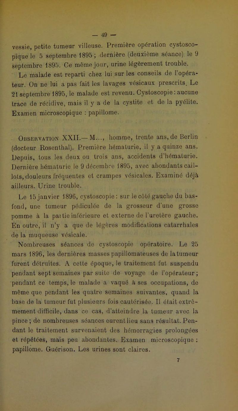 vessie, petite tumeur villeuse. Première opération cystosco- pique le 5 septembre 1895; dernière (deuxième séance) le 9 septembre 1895. Ce même jour, urine légèrement trouble. Le malade est reparti chez lui sur les conseils de 1 opéra- teur. On ne lui a pas fait les lavages vésicaux prescrits. Le 21 septembre 1895, le malade est revenu. Cystoscopie: aucune trace de récidive, mais il y a de la cystite et de la pyélite. Examen microscopique : papillome. Observation XXII.— M..., homme, trente ans.de Berlin (docteur Rosenthal). Première hématurie, il y a quinze ans. Depuis, tous les deux ou trois ans, accidents d’hématurie. Dernière hématurie le 9 décembre 1895, avec abondants cail- lots, douleurs fréquentes et crampes vésicales. Examiné déjà ailleurs. Urine trouble. Le 15janvier 1896, cystoscopie: sur le côté gauche du bas- fond, une tumeur pédiculée de la grosseur d'une grosse pomme à la pai tie inférieure et externe de l’uretère gauche. En outre, il n’y a que de légères modifications catarrhales de la muqueuse vésicale. Nombreuses séances de cystoscopie opératoire. Le 25 mars 1896, les dernières masses papillomateuses de la tumeur furent détruites. A cette époque, le traitement fut suspendu pendant sept semaines par suite de voyage de l’opérateur; pendant ce temps, le malade a vaqué à ses occupations, de même que pendant les quatre semaines suivantes, quand la base de la tumeur fut plusieurs fois cautérisée. Il était extrê- mement difficile, dans ce cas, d’atteindre la tumeur avec la pince; de nombreuses séances eurent lieu sans résultat. Pen- dant le traitement survenaient des hémorragies prolongées et répétées, mais peu abondantes. Examen microscopique : papillome. Guérison. Les urines sont claires. 7