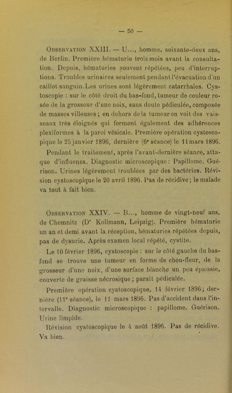 Observation XXIII. — U..., homme, soixante-deux ans, de Berlin. Première hématurie trois mois avant la consulta- tion. Depuis, hématuries souvent répétées, peu d’interrup- tions. Troubles urinaires seulement pendant l’évacuation d’un caillot sanguin. Les urines sont légèrement catarrhales. Cys- toscopie : sur le côté droit du bas-fond, tumeur de couleur ro- sée de la grosseur d’une noix, sans doute pédiculée, composée de masses villeuses ; en dehors delà tumeur on voit des vais- seaux très éloignés qui forment également des adhérences plexiformes à la paroi vésicale. Première opération cystosco- pique le 25 janvier 1896, dernièr e (6e séance) le 11 mars 1896. Pendant le traitement, après l’avant-dernière séance, atta- que d’influenza. Diagnostic microscopique : Papillome. Gué- rison. Urines légèrement troublées par des bactéries. Révi- sion c.ystoscopique le 20 avril 1896. Pas de récidive; le malade va tout à fait bien. Observation XXIV. — B..., homme de vingt-neuf ans, de Chemnitz (Dr Kollmann, Leipzig). Première hématurie un an et demi avant la réception, hématuries répétées depuis, pas de dysurie. Après examen local répété, cystite. Le 10 février 1896, cystoscopie : sur le côté gauche du bas- fond se trouve une tumeur en forme de chou-lleur, de la grosseur d’une noix, d’une surface blanche un peu épaissie, couverte de graisse nécrosique ; parait pédiculée. Première opération cystoscopique, 14 février 1896; der- nière (11e séance), le 11 mars 1896. Pas d’accident dans l’in- tervalle. Diagnostic microscopique : papillome. Guérison. Urine limpide. Révision cystoscopique le 4 août 1896. Pas de récidive. Va bien.
