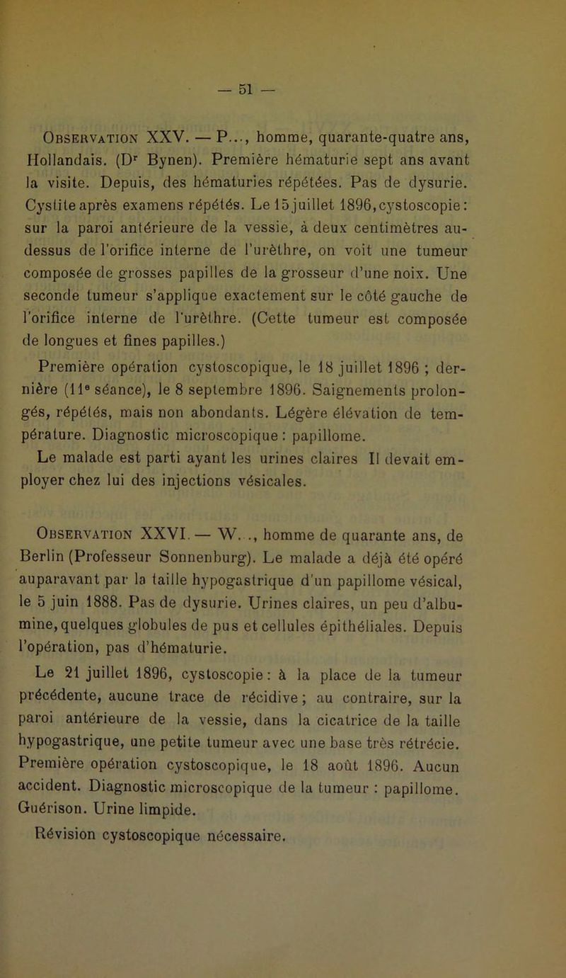 Observation XXV. — P..., homme, quarante-quatre ans, Hollandais. (Dr Bynen). Première hématurie sept ans avant la visite. Depuis, des hématuries répétées. Pas de dysurie. Cyslileaprès examens répétés. Le 15juillet 1896,cystoscopie: sur la paroi antérieure de la vessie, à deux centimètres au- dessus de l’orifice interne de l’urèthre, on voit une tumeur composée de grosses papilles de la grosseur d’une noix. Une seconde tumeur s’applique exactement sur le côté gauche de l'orifice interne de l'urèthre. (Cette tumeur est composée de longues et fines papilles.) Première opération cystoscopique, le 18 juillet 1896 ; der- nière (118 séance), le 8 septembre 1896. Saignements prolon- gés, répétés, mais non abondants. Légère élévation de tem- pérature. Diagnostic microscopique : papillome. Le malade est parti ayant les urines claires II devait em- ployer chez lui des injections vésicales. Observation XXVI. — W. ., homme de quarante ans, de Berlin (Professeur Sonnenburg). Le malade a déjà été opéré auparavant par la taille hypogastrique d’un papillome vésical, le 5 juin 1888. Pas de dysurie. Urines claires, un peu d’albu- mine, quelques globules de pus et cellules épithéliales. Depuis l’opération, pas d’hématurie. Le 21 juillet 1896, cystoscopie: à la place de la tumeur précédente, aucune trace de récidive ; au contraire, sur la paroi antérieure de la vessie, dans la cicatrice de la taille hypogastrique, une petite tumeur avec une base très rétrécie. Première opération cystoscopique, le 18 août 1896. Aucun accident. Diagnostic microscopique de la tumeur : papillome. Guérison. Urine limpide. Révision cystoscopique nécessaire.
