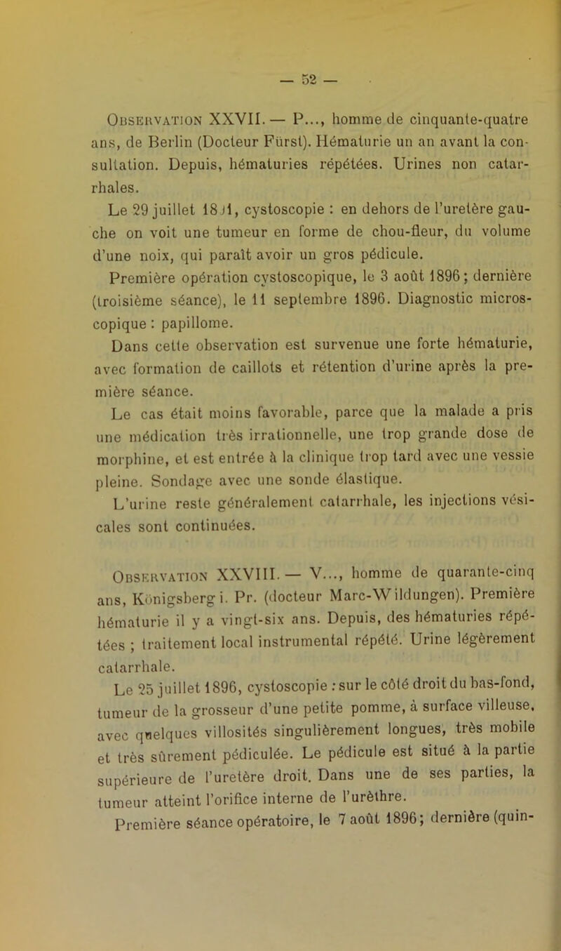 Observation XXVII.— P..., homme de cinquante-quatre ans, de Berlin (Docteur Fiirsl). Hématurie un an avant la con- sultation. Depuis, hématuries répétées. Urines non catar- rhales. Le 29 juillet 18 il, cystoscopie : en dehors de l’uretère gau- che on voit une tumeur en forme de chou-fleur, du volume d’une noix, qui parait avoir un gros pédicule. Première opération cystoscopique, le 3 août 1896; dernière (troisième séance), le 11 septembre 1896. Diagnostic micros- copique : papillome. Dans cette observation est survenue une forte hématurie, avec formation de caillots et rétention d’urine après la pre- mière séance. Le cas était moins favorable, parce que la malade a pris une médication très irrationnelle, une trop grande dose de morphine, et est entrée à la clinique trop tard avec une vessie pleine. Sondage avec une sonde élastique. L’urine reste généralement catarrhale, les injections vési- cales sont continuées. Observation XXVIII.— V..., homme île quarante-cinq ans, Konigsberg i. Pr. (docteur Marc-W ildungen). Première hématurie il y a vingt-six ans. Depuis, des hématuries répé- tées ; traitement local instrumental répété. Urine légèrement catarrhale. Le 25 juillet 1896, cystoscopie :sur le côté droit du bas-fond, tumeur de la grosseur d’une petite pomme, à surface villeuse, avec quelques villosités singulièrement longues, très mobile et très sûrement pédiculée. Le pédicule est situé îi la partie supérieure de l’uretère droit. Dans une de ses parties, la tumeur atteint l’orifice interne de l’urèthre. Première séance opératoire, le 7 août 1896; dernière (quin-