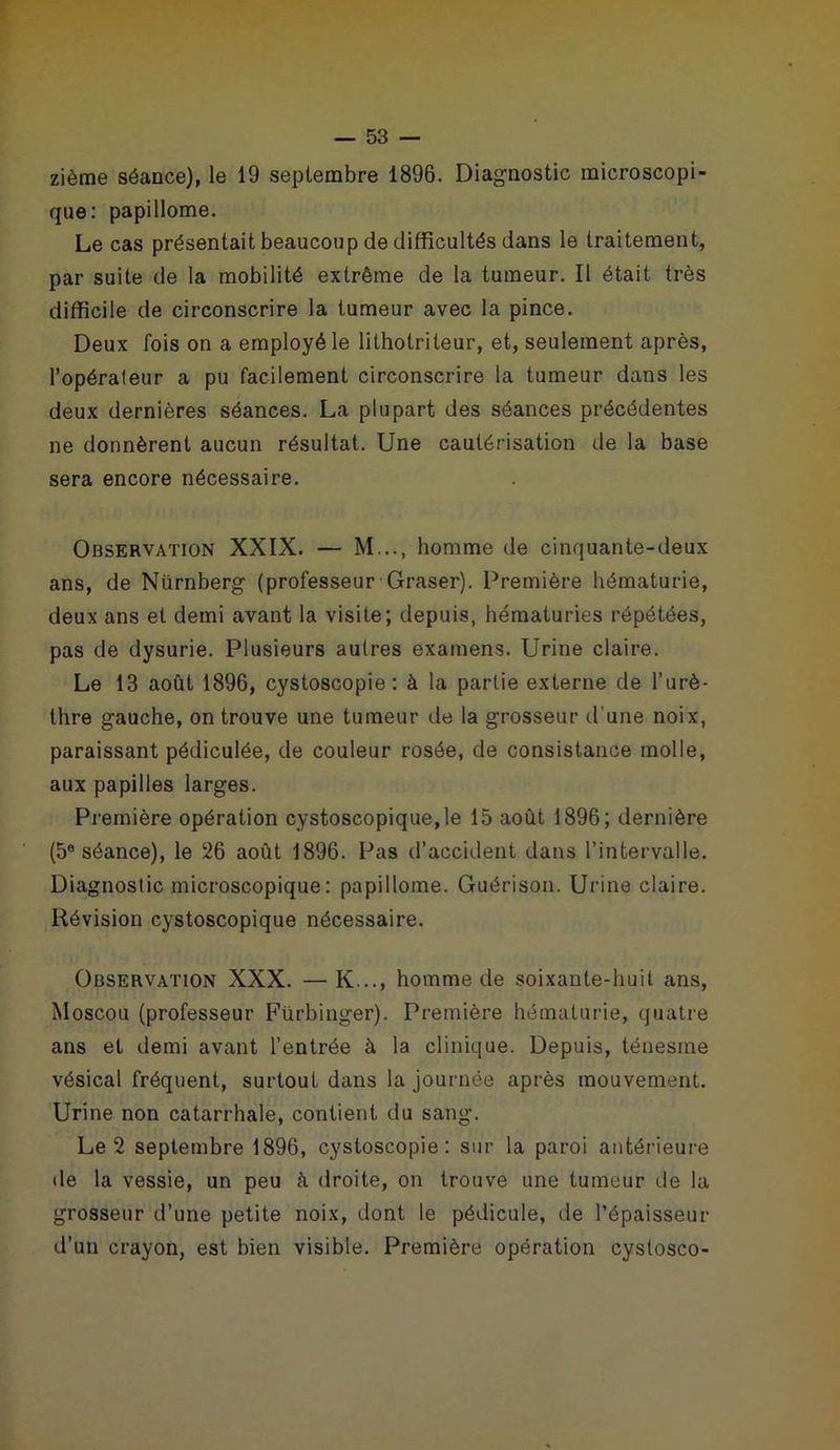 zième séance), le 19 septembre 1896. Diagnostic microscopi- que: papillome. Le cas présentait beaucoup de difficultés dans le traitement, par suite de la mobilité extrême de la tumeur. Il était très difficile de circonscrire la tumeur avec la pince. Deux fois on a employé le lithotrileur, et, seulement après, l’opérateur a pu facilement circonscrire la tumeur dans les deux dernières séances. La plupart des séances précédentes ne donnèrent aucun résultat. Une cautérisation de la base sera encore nécessaire. Observation XXIX. — M..., homme de cinquante-deux ans, de Nürnberg (professeur Graser). Première hématurie, deux ans et demi avant la visite; depuis, hématuries répétées, pas de dysurie. Plusieurs autres examens. Urine claire. Le 13 août 1896, cystoscopie : à la partie externe de l’urè- thre gauche, on trouve une tumeur de la grosseur d'une noix, paraissant pédiculée, de couleur rosée, de consistance molle, aux papilles larges. Première opération cystoscopique,le 15 août 1896; dernière (5e séance), le 26 août 1896. Pas d’accident dans l’intervalle. Diagnostic microscopique: papillome. Guérison. Urine claire. Révision cystoscopique nécessaire. Observation XXX. —K..., homme de soixante-huit ans, Moscou (professeur Fürbinger). Première hématurie, quatre ans et demi avant l’entrée à la clinique. Depuis, ténesme vésical fréquent, surtout dans la journée après mouvement. Urine non catarrhale, contient du sang. Le 2 septembre 1896, cystoscopie: sur la paroi antérieure de la vessie, un peu à droite, on trouve une tumeur de la grosseur d’une petite noix, dont le pédicule, de l’épaisseur d’un crayon, est bien visible. Première opération cyslosco-