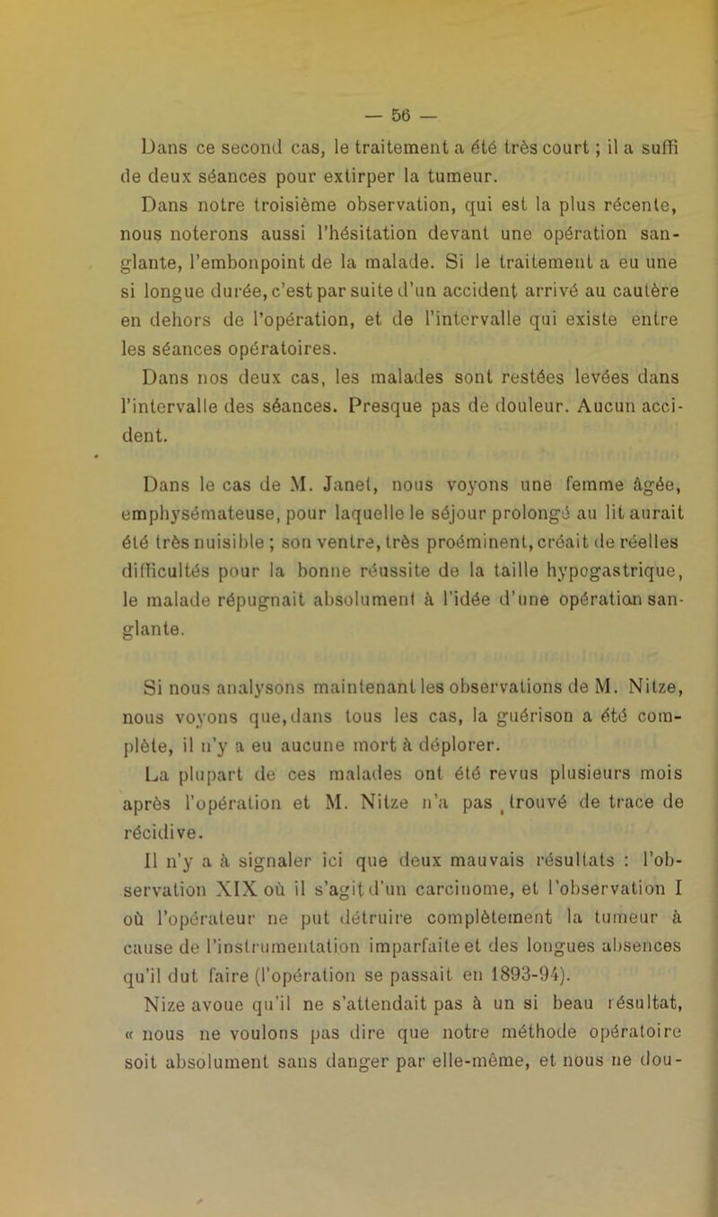 Dans ce second cas, le traitement a été très court ; il a suffi de deux séances pour extirper la tumeur. Dans notre troisième observation, qui est la plus récente, nous noterons aussi l’hésitation devant une opération san- glante, l’embonpoint de la malade. Si le traitement a eu une si longue durée, c’est par suite d’un accident arrivé au cautère en dehors de l’opération, et de l’intervalle qui existe entre les séances opératoires. Dans nos deux cas, les malades sont restées levées dans l’intervalle des séances. Presque pas de douleur. Aucun acci- dent. Dans le cas de M. Janet, nous voyons une femme âgée, emphysémateuse, pour laquelle le séjour prolongé au lit aurait été très nuisible; son ventre, très proéminent,créait île réelles difficultés pour la bonne réussite de la taille hypogastrique, le malade répugnait absolument à l'idée d’une opération san- glante. Si nous analysons maintenant les observations de M. Nitze, nous voyons que, dans tous les cas, la guérison a été com- plète, il n’y a eu aucune mort à déplorer. La plupart de ces malades ont été revus plusieurs mois après l’opération et M. Nitze n’a pas ( trouvé de trace de récidive. Il n’y a à signaler ici que deux mauvais résultats : l’ob- servation XIX où il s’agitd’un carcinome, et l’observation I où l’opérateür ne put détruire complètement la tumeur à cause de l'instrumentation imparfaite et des longues absences qu’il dut faire (l’opération se passait en 1893-94). Nize avoue qu’il ne s’attendait pas à un si beau résultat, « nous ne voulons pas dire que notre méthode opératoire soit absolument sans danger par elle-même, et nous ne dou-