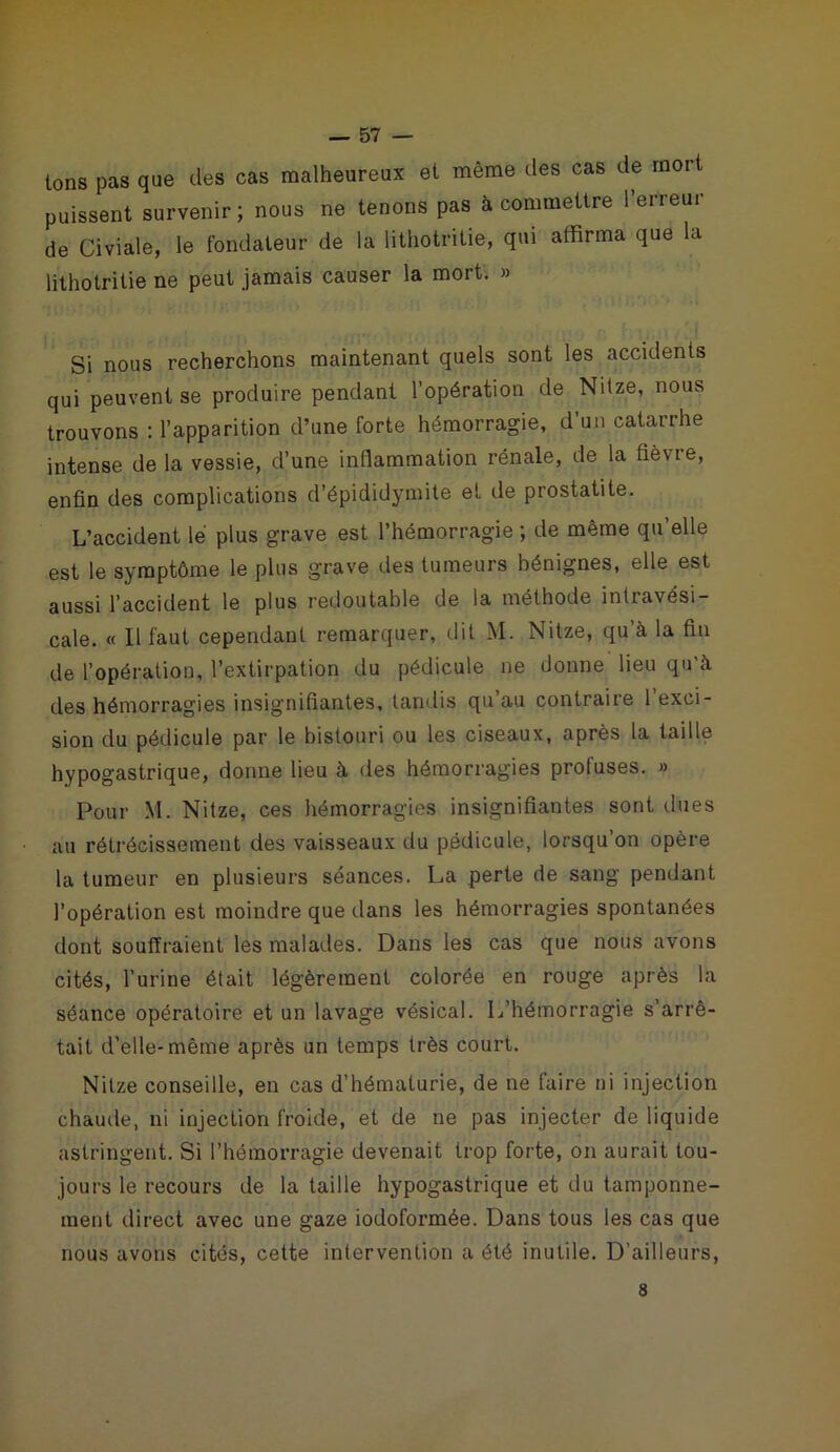 tons pas que des cas malheureux et même des cas de mort puissent survenir; nous ne tenons pas à commettre l’erreur de Civiale, le fondateur de la lithotritie, qui affirma que la lithotritie ne peut jamais causer la mort. » Si nous recherchons maintenant quels sont les accidents qui peuvent se produire pendant l’opération de Ndze, nous trouvons : l’apparition d’une forte hémorragie, d’un catarrhe intense de la vessie, d’une inflammation rénale, de la fièvre, enfin des complications d’épididymite et de prostatite. L’accident le plus grave est l’hémorragie ; de même qu’elle est le symptôme le plus grave des tumeurs bénignes, elle est aussi l’accident le plus redoutable de la méthode intravèsi- cale. « Il faut cependant remarquer, dit M. Nitze, qu’à la fin de l’opération, l’extirpation du pédicule ne donne lieu qu’à des hémorragies insignifiantes, tandis qu au contrai te 1 exci- sion du pédicule par le bistouri ou les ciseaux, après la taille hypogastrique, donne lieu à des hémorragies profuses. » Pour M. Nitze, ces hémorragies insignifiantes sont dues au rétrécissement des vaisseaux du pédicule, lorsqu’on opère la tumeur en plusieurs séances. La perte de sang pendant l’opération est moindre que dans les hémorragies spontanées dont souffraient les malades. Dans les cas que nous avons cités, l’urine était légèrement colorée en rouge après la séance opératoire et un lavage vésical. L’hémorragie s’arrê- tait d’elle-même après un temps très court. Nitze conseille, en cas d’hématurie, de ne faire ni injection chaude, ni injection froide, et de ne pas injecter de liquide astringent. Si l’hémorragie devenait trop forte, on aurait tou- jours le recours de la taille hypogastrique et du tamponne- ment direct avec une gaze iodoformée. Dans tous les cas que nous avons cités, cette intervention a été inutile. D’ailleurs, 8