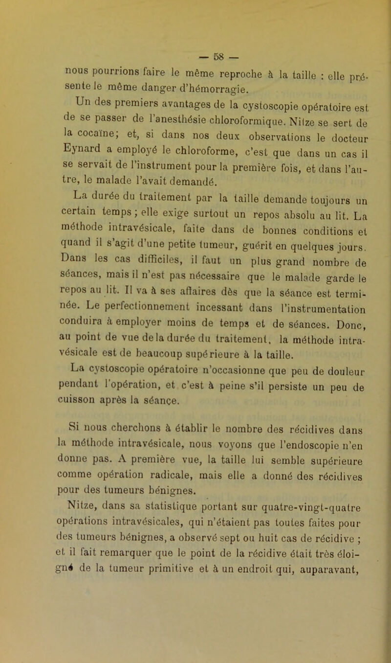 nous pourrions faire le même reproche à la taille : elle pré- sente le même danger d’hémorragie. Un des premiers avantages de la cystoscopie opératoire est de se passer de l’anesthésie chloroformique. Nilze se sert de la cocaïne; et, si dans nos deux observations le docteur Eynard a employé le chloroforme, c’est que dans un cas il se servait de l’instrument pour la première fois, et dans l’au- tre, le malade l’avait demandé. La durée du traitement par la taille demande toujours un certain temps; elle exige surtout un repos absolu au lit. La méthode intravésicale, faite dans de bonnes conditions et quand il s agit d une petite tumeur, guérit en quelques jours. Dans les cas difficiles, il faut un plus grand nombre de séances, mais il n’est pas nécessaire que le malade garde le repos au lit. Il va à ses affaires dès que la séance est termi- née. Le perfectionnement incessant dans l’instrumentation conduira à employer moins de temps et de séances. Donc, au point de vue de la durée du traitement, la méthode intra- vésicale est de beaucoup supérieure à la taille. La cystoscopie opératoire n’occasionne que peu de douleur pendant l'opération, et c’est à peine s’il persiste un peu de cuisson après la séançe. Si nous cherchons à établir le nombre des récidives dans la méthode intravésicale, nous voyons que l’endoscopie n’en donne pas. A première vue, la taille lui semble supérieure comme opération radicale, mais elle a donné des récidives pour des tumeurs bénignes. Nitze, dans sa statistique portant sur quatre-vingt-quatre opérations intravésicales, qui n’étaient pas toutes faites pour des tumeurs bénignes, a observé sept ou huit cas de récidive ; et il fait remarquer que le point de la récidive était très éloi- gné de la tumeur primitive et à un endroit qui, auparavant,