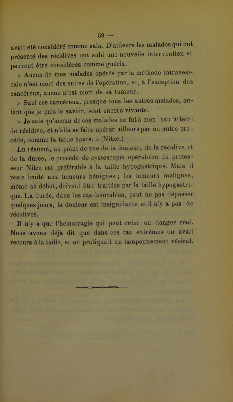 avait été considéré comme sain. D’ailleurs les malades qui ont présenté des récidives ont subi une nouvelle intervention et peuvent être considérés comme guéris. « Aucun de mes malades opérés par la méthode intravési- cale n’est mort des suites de l’opération, et, à 1 exception des cancéreux, aucun n’est mort de sa tumeur. » Saut ces cancéreux, presque tous les autres malades, au- tant que je puis le savoir, sont encore vivants. » Je sais qu’aucun de ces malades ne fut à mon insu atteint de récidive, et n’alla se faire opérer ailleurs par un autre pro- cédé, comme la taille haute. » (Nitze.) En résumé, au point de vue de la douleur, de la récidive et de la durée, le procédé de cystoscopie opératoire du profes- seur Nitze est préférable à la taille hypogastrique. Mais il reste limité aux tumeurs bénignes ; les tumeurs malignes, même au début, doivent être traitées par la taille hypogastri- que. La durée, dans les cas favorables, peut ne pas dépasser quelques jours, la douleur est insignifiante et il n y a pas de récidives. Il n’y a que l’hémorragie qui peut créer un danger réel. Nous avons déjà dit que dans ces cas extrêmes on avait recours à la taille, et on pratiquait un tamponnement vésical.