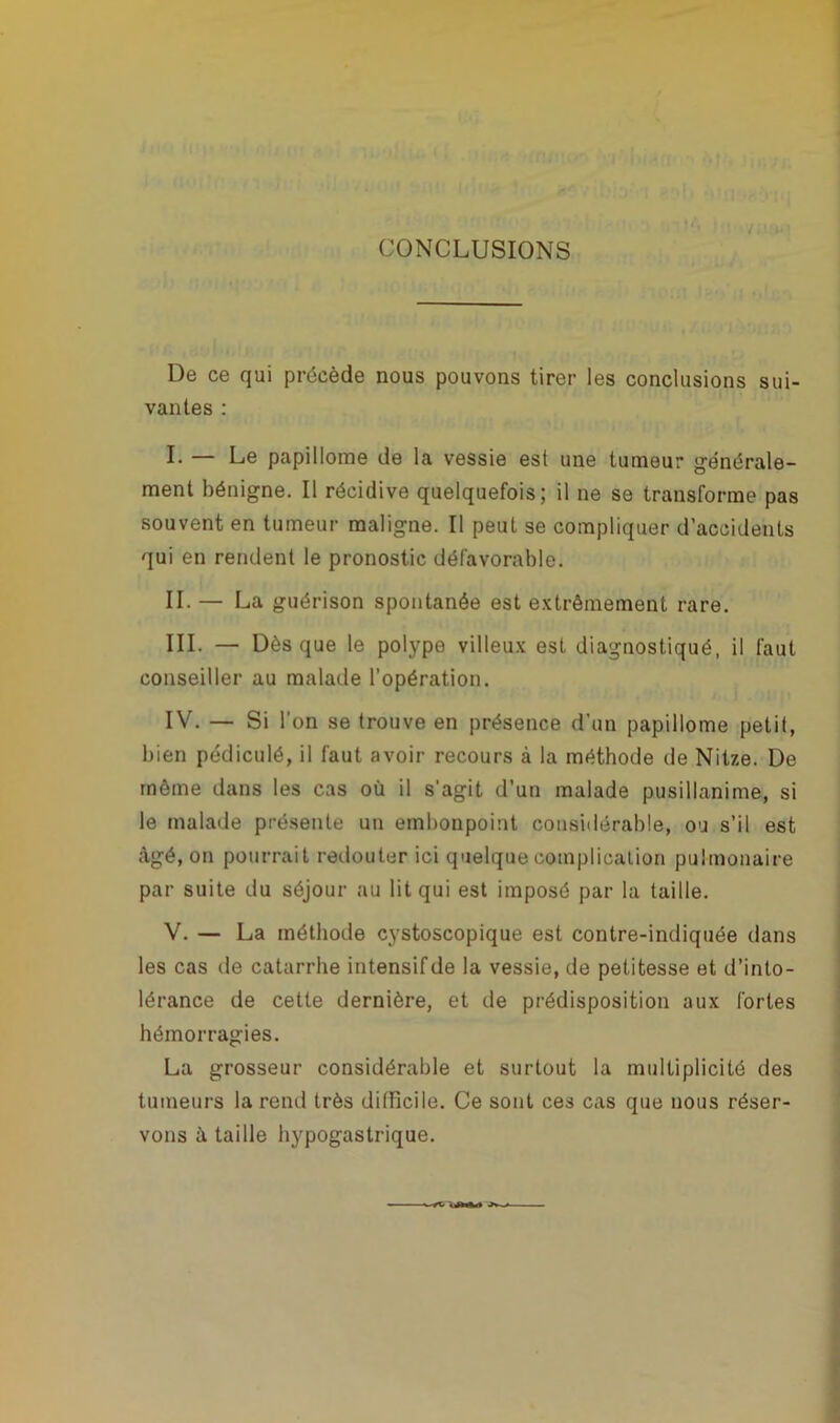 CONCLUSIONS De ce qui précède nous pouvons tirer les conclusions sui- vantes : I. — Le papillome de la vessie est une tumeur générale- ment bénigne. Il récidive quelquefois; il ne se transforme pas souvent en tumeur maligne. Il peut se compliquer d’accidents qui en rendent le pronostic défavorable. II. — La guérison spontanée est extrêmement rare. III. — Dès que le polype villeux est diagnostiqué, il faut conseiller au malade l’opération. IV. — Si l'on se trouve en présence d’un papillome petit, bien pédiculé, il faut avoir recours à la méthode de Nitze. De même dans les cas où il s'agit d’un malade pusillanime, si le malade présente un embonpoint considérable, on s’il est Agé, on pourrait redouter ici quelque complication pulmonaire par suite du séjour au lit qui est imposé par la taille. V. — La méthode cystoscopique est contre-indiquée dans les cas de catarrhe intensif de la vessie, de petitesse et d’into- lérance de cette dernière, et de prédisposition aux fortes hémorragies. La grosseur considérable et surtout la multiplicité des tumeurs la rend très difficile. Ce sont ces cas que nous réser- vons A taille hypogastrique.