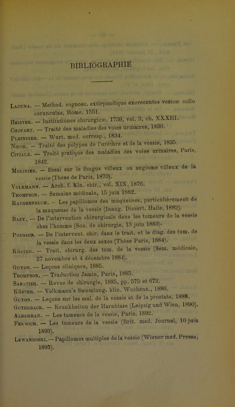 bibliographie Ji>iU i 1 • ' • Lacuna. — Method. cognosc. extirpandique excrecentes vesicæ collo corunculas, Rome, 1551. Heister. — Institutiones chirurgicæ, 1759, vol. 3, ch. XXXIII. Chopart. — Traité des maladies des voies urinaires, 1830. Pleiniger. — Wurt. med. corresp., 1834. Nicor. - Traité des polypes de l’urèthre et de la vessie, 1835. Civiai.e. — Traité pratique des maladies des voies urinaires, Paris, 1842. Moljnier. — Essai sur le fongus villeux ou angiome villeux de la vessie (Thèse de Paris, 1870). Volkmann. — Arch. f. Kin. cliir., vol. XIX, 18/6. Thompson. — Semaine médicale, 15 juin 1882. Raushenbuch. - Les papillomes des muqueuses, particulièrement de la muqueuse de la vessie (Inaug. Dissert. Ilalle, 188~). 3AZYi _ De l’intervention chirurgicale dans les tumeurs de la vessie chez l’homme (Soc. de chirurgie, 13 juin 1883)- Pousson. — De l’intervent. chir. dans le trait, et le diag. des tum. de la vessie dans les deux sexes (Thèse Paris, 1884). KiisTER. — Trait, chirurg. des tum. de la vessie (Sem. médicale, 27 novembre et 4 décembre 1884). Guyon.— Leçons cliniques, 1885. Thompson. —Traduction Jamin, Paris, 1885. Sabatier. — Revue de chirurgie, 1885, pp. 575 et 672. Küster. — Volkmann’s Sammlung. klin. Wochens., 1886. Guyon. — Leçons sur les mal. de la vessie et de la prostate, 1888. Guterback. — Krankheiten der Harnblase (Leipzig und Wien, 1890). Albarran. — Les tumeurs de la vessie, Paris, 1892. Fenwich. — Les tumeurs de la vessie (Brit. med. Journal, 10 juin 1893). Lewandoski.— Papillomes multiples delà vessie (Wiener med. Presse, 1893).