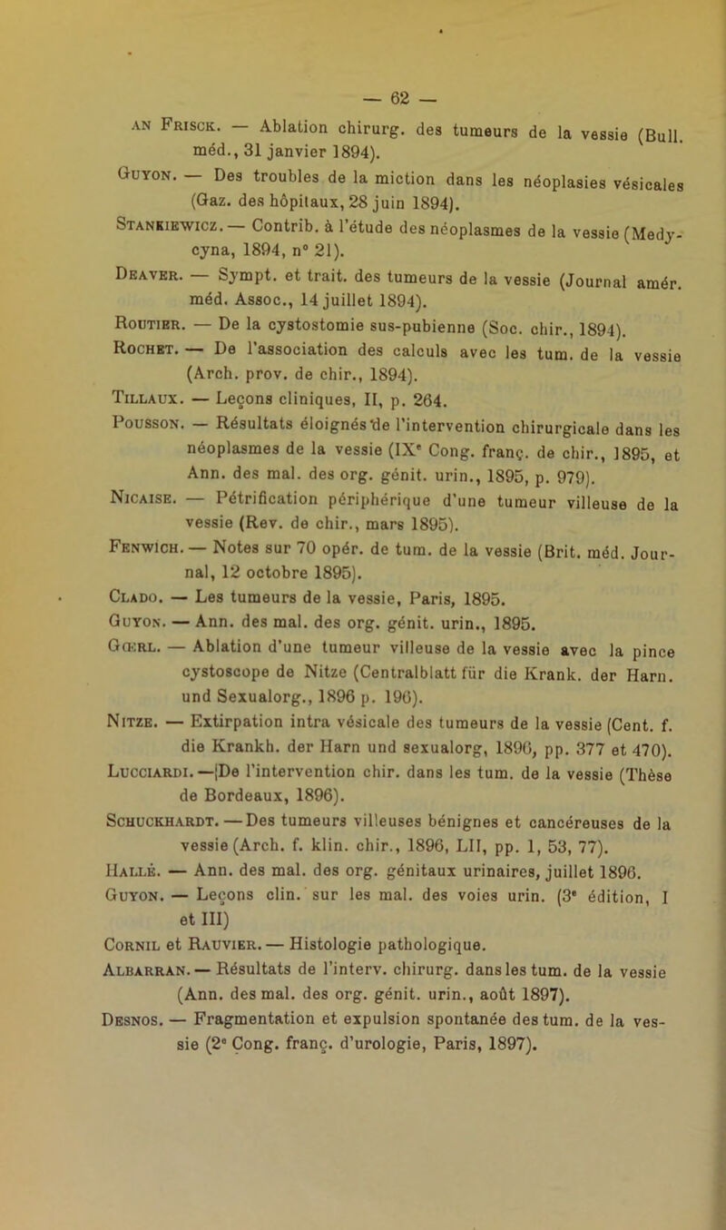 AN Frisck. — Ablation chirurg. des tumeurs de la vessie (Bull, méd., 31 janvier 1894). Guyon. — Des troubles de la miction dans les néoplasies vésicales (Gaz. des hôpilaux, 28 juin 1894). Stankiewicz. Contrib. à l’étude des néoplasmes de la vessie (Medv- cyna, 1894, n° 21). Deaver. Sympt. et trait, des tumeurs de la vessie (Journal amér. méd. Assoc., 14 juillet 1894). Routier. — De la cystostomie sus-pubienne (Soc. chir., 1894). Rochet. — De l’association des calculs avec les tum. de la vessie (Arch. prov. de chir., 1894). Tillaux. — Leçons cliniques, II, p. 264. Pousson. — Résultats éloignés'de l’intervention chirurgicale dans les néoplasmes de la vessie (IX' Cong. franç. de chir., 1895, et Ann. des mal. des org. génit. urin., 1895, p. 979). Nicaise. — Pétrification périphérique d’une tumeur villeuse de la vessie (Rev. de chir., mars 1895). Fenwich.— Notes sur 70 opér. de tum. de la vessie (Brit. méd. Jour- nal, 12 octobre 1895). Clado. — Les tumeurs de la vessie, Paris, 1895. Guyon. — Ann. des mal. des org. génit. urin., 1895. Go.:rl. — Ablation d’une tumeur villeuse de la vessie avec la pince cystoscope de Nitze (Centralblatt fiir die Ivrank. der Harn. und Sexualorg., 1896 p. 196). Nitze. — Extirpation intra vésicale des tumeurs de la vessie (Cent. f. die Krankh. der Harn und sexualorg, 1890, pp. 377 et 470). Lucciardi. —(De l’intervention chir. dans les tum. de la vessie (Thèse de Bordeaux, 1896). Schuckhardt.—Des tumeurs villeuses bénignes et cancéreuses de la vessie (Arch. f. klin. chir., 1896, LII, pp. 1, 53, 77). Halle. — Ann. des mal. des org. génitaux urinaires, juillet 1896. Guyon. — Leçons clin, sur les mal. des voies urin. (3* édition, I et III) Cornil et Rauvier. — Histologie pathologique. Albarran. — Résultats de l’interv. chirurg. dans les tum. de la vessie (Ann. des mal. des org. génit. urin., août 1897). Desnos. — Fragmentation et expulsion spontanée des tum. de la ves- sie (2' Cong. franç. d’urologie, Paris, 1897).
