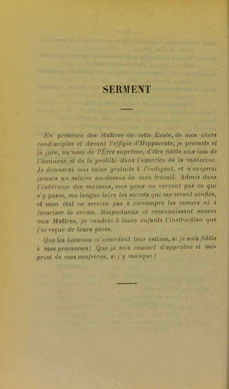 SERMENT En présence des Maîtres de cette Ecole, de mes chers condisciples et devant l'effigie d'Hippocrate, je promets et je jure, au nom de l'Être suprême, d'être fidèle aux lois de l'honneur et de la probité dans l'exercice de la médecine. Je donnerai mes soins gratuits à l'indigent, et n'exigerai jamais un salaire au-dessus de mon travail. Admis dans l'intérieur des maisons, mes yeux ne verront pas ce qui s'y passe, ma langue taira les secrets qui me seront confiés, et mon état ne servira pas à corrompre les mœurs ni à favoriser le crime. Respectueux et reconnaissant envers mes Maîtres, je rendrai h leurs enfants l'instruction que j'ai reçue de leurs pères. Que les hommes m'accordent leur estime, si je suis fidèle à mes promesses ! Que je sois couvert d opprobre et mé- prisé de mes confrères, si j'y manque!