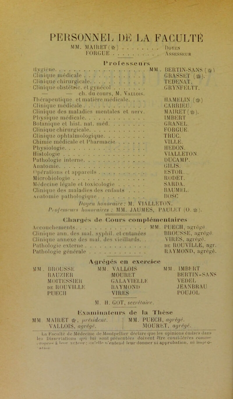 PERSONNEL DE MM. MAIRET(*) . . . FORGUE LA FACULTÉ Doyen ...... Assesseur !’ rofesseu rs Hygiène MM. BERTIN-SANS (.%) Clinique médicale GRASSET ($*). Clinique chirurgicale TEDENAT. Clinique obsléteic. elgynécol GRYNFELTT. — — ch. du cours, M. Vallois. Thérapeulique et matière médicale. . . . IIAMELIN (f^) Clinique médicale CAltRIEU. Clinique des maladies mentales et nerv. MAIRET(Yé). Physique médicale IMBERT Botanique et hisl. nal. méd GRANEL. Clinique chirurgicale FORGUE. Clinique ophtalmologique TRUC. Chimie médicale et Pharmacie VILLE. Physiologie REDON. Histologie VIALLETON. Pathologie interne UUCAMP. Anatomie Cï 1 LIS. Opérations et appareils KSTOR. Microbiologie RtJDET. Médecine légale et toxicologie SARDA. Clinique des maladies des enfants .... BAUMEL. anatomie pathologique BOSC /logea honoraire : M. VIALLETON. Pto/esseuvs honoraire*; MM. JAUMES, PAULET (0. Vf;. CiliaiMjôs île (lours complémentaires Accouchements MM. PUECH, agrégé Clini(|iie ann. des mal. syphil. cl cutanées BROUSSE, agrégé Clinique annexe des mal. des vieillards. . VIRES, agrégé. Pathologie externe me R0UV1LLE, agr. Pathologie générale RAYMOND, agrégé. Ayrétjés en exercice MM. BROUSSE MM. VALLOIS MM. IMBERT RAU'/.IER MOURET BERTIN-SANS MlHTESSlEB GALA VI ELLE VE DEL de ROUVILLE RAYMOND JEANBRAU PUECI1 VIRES POU.IOL M. 11. GOT, secrétaire. lé.xaminaleiirs de la Thèse MM MAI B ET *, firésident. MM. PUECH, agrégé. VALLOIS, agrégé. j MOURET, agrégé. La Kneullé de Alédeciue de Montpellier déclare que les opinions émises daus le? Dissociations qui lui sont présentées doivent être considérées connu? i-riqnv» à leur auteur : n’enteud leur donner ui approbation, ni iuquo- alinli