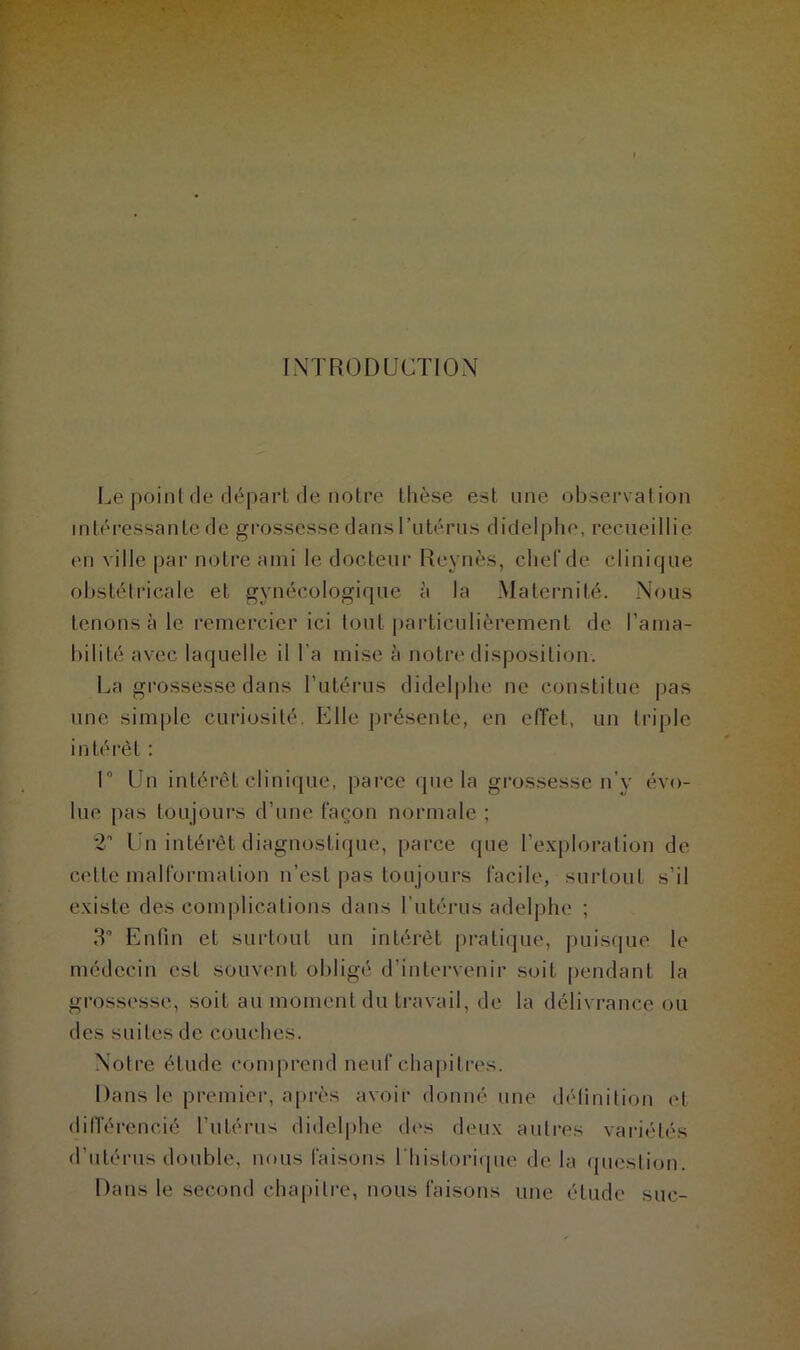 INTRODUCTION Le point de départ de notre thèse est une observation intéressante de grossesse dans l’utérus didelphe, recueillie en ville par notre ami le docteur Reynès, chef de clinique obstétricale et gynécologique à la Maternité. Nous tenons à le remercier ici tout particulièrement de l’ama- bilité avec laquelle il l a mise à notre disposition. La grossesse dans l’utérus didelphe ne constitue pas une simple curiosité. Elle présente, en effet, un triple intérêt : 1° Un intérêt clinique, parce que la grossesse n'y évo- lue pas toujours d’une façon normale ; 2” Un intérêt diagnostique, parce que l’exploration de cette malformation n’est pas toujours facile, surtout s’il existe des complications dans l’utérus adelphe ; 3° Enfin et surtout un intérêt pratique, puisque le médecin est souvent obligé d’intervenir soit pendant la grossesse, soit au moment du travail, de la délivrance ou des suites de couches. Notre étude comprend neuf chapitres. Dans le premier, après avoir donné une définition et différencié l’utérus didelphe des deux autres variétés d’utérus double, nous faisons l'historique de la question. Dans le second chapitre, nous faisons une étude suc-