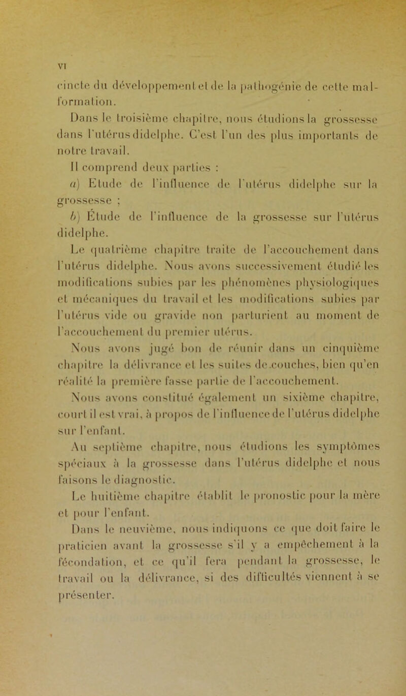 eincte du développement et de l;i palliogénie de cette mal- formation. Dans le troisième chapitre, nous étudions la grossesse dans l'utérusdidelphe. C’est l’un des plus importants de notre travail. 11 comprend deux parties : a) Etude de l’influence de l'utérus didelphe sur la grossesse ; b) Etude de l’influence de la grossesse sur l’utérus didelphe. Le quatrième chapitre traite de l'accouchement dans l’utérus didelphe. Nous avons successivement étudié les modifications subies par les phénomènes physiologiques et mécaniques du travail et les modifications subies par l’utérus vide ou gravide non parturient au moment de l’accouchement du premier utérus. Nous avons jugé bon de réunir dans un cinquième chapitre la délivrance et les suites de .couches, bien qu’en réalité la première fasse partie de l’accouchement. Nous avons constitué également un sixième chapitre, court il est vrai, à propos de l’influence de l’utérus didelphe sur l’enfant. Au septième chapitre, nous éludions les symptômes spéciaux à la grossesse dans l’utérus didelphe et nous faisons le diagnostic. Le huitième chapitre établit le pronostic pour la mère et pour l’enfant. Dans le neuvième, nous indiquons ce que doit faire le praticien avant la grossesse s il y a empêchement a la fécondation, et ce qu’il fera pendant la grossesse, le travail ou la délivrance, si des difficultés viennent a se présenter.