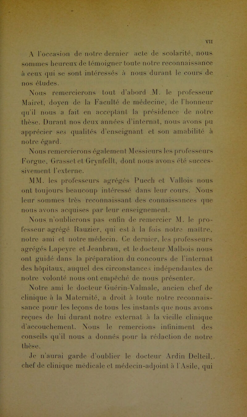 A l’occasion de notre dernier acte de scolarité, nous sommes heureux de témoigner toute notre reconnaissance à ceux qui se sont intéressés à nous durant le cours de nos éludes. Nous remercierons tout d’abord M. le professeur Mairet, doyen de la Faculté de médecine, de l'honneur qu'il nous a fait en acceptant la présidence de notre thèse. Durant nos deux années d’internat, nous avons pu apprécier ses qualités d’enseignant et son amabilité à notre égard. Nous remercierons également Messieurs les professeurs Forgue, Grasset et Grynfellt, dont nous avons été succes- sivement l’externe. MM. les professeurs agrégés Puech et Vallois nous ont toujours beaucoup intéressé dans leur cours. Nous leur sommes trè* reconnaissant des connaissances que nous avons acquises par leur enseignement. Nous n’oublierons pas enfin de remercier M. le pro- fesseur agrégé Rauzier, qui est à la fois notre maître, notre ami et notre médecin. Ce dernier, les professeurs agrégés Lapevre et Jeanbrau, et le docteur Malbois nous ont guidé dans la préparation du concours de l’internat des hôpitaux, auquel des circonstances indépendantes de notre volonté nous ont empêché de nous présenter. Notre ami le docteur Guérin-Valmale, ancien chef de clinique à la Maternité, a droit à toute notre reconnais- sance pour les leçons de tous les instants que nous avons reçues de lui durant notre externat à la vieille clinique d’accouchement. Nous le remercions intiniment des conseils qu’il nous a donnés pour la rédaction de notre thèse. Je n’aurai garde d’oublier le docteur Ardin Delteil.. chef de clinique médicale et médecin-adjoint à 1 Asile, qui