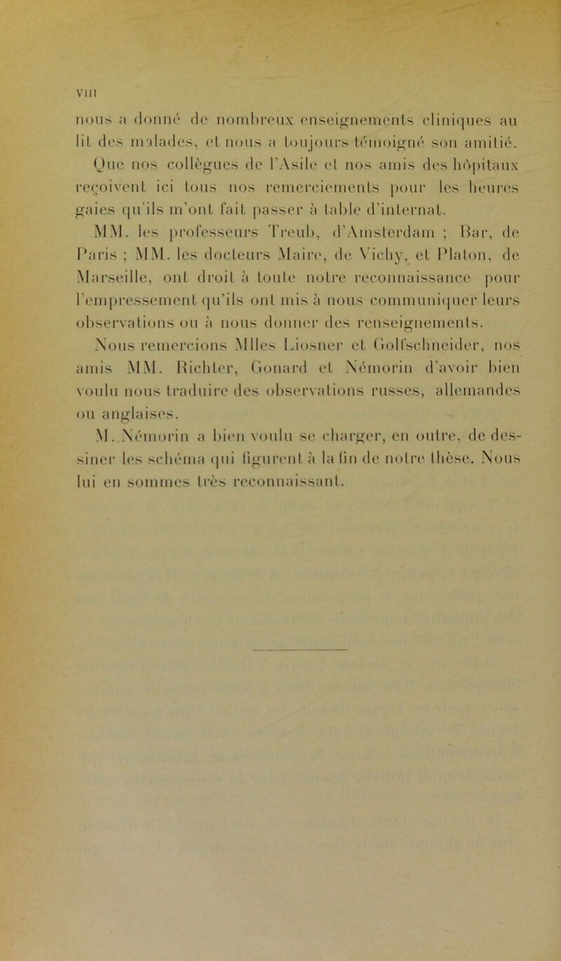 mous ,-i donné do nombreux enseignements cliniques au lil des malades, et nous a toujours témoigné son amitié. One nos collègues de l’Asile et nos amis des hôpitaux reçoivent ici tous nos remerciements pour les heures gaies qu’ils m’ont fait passer à table d’internat. MM. les professeurs Treub, d’Amsterdam ; Bar, de Paris ; MM. les docteurs Maire, de Vichy, et Platon, de Marseille, ont droit à toute notre reconnaissance polir l'empressement qu’ils ont misa nous communiquer leurs observations ou à nous donner des renseignements. Nous remercions Mlles Liosner et (iolfsehneider, nos amis MM. Bichler, Gonard et Némorin d’avoir bien voulu nous traduire des observations russes, allemandes ou anglaises. M. Némorin a bien voulu se charger, en outre, de des- siner les schéma qui figurent à la (in tic notre thèse. Nous lui en sommes très reconnaissant.