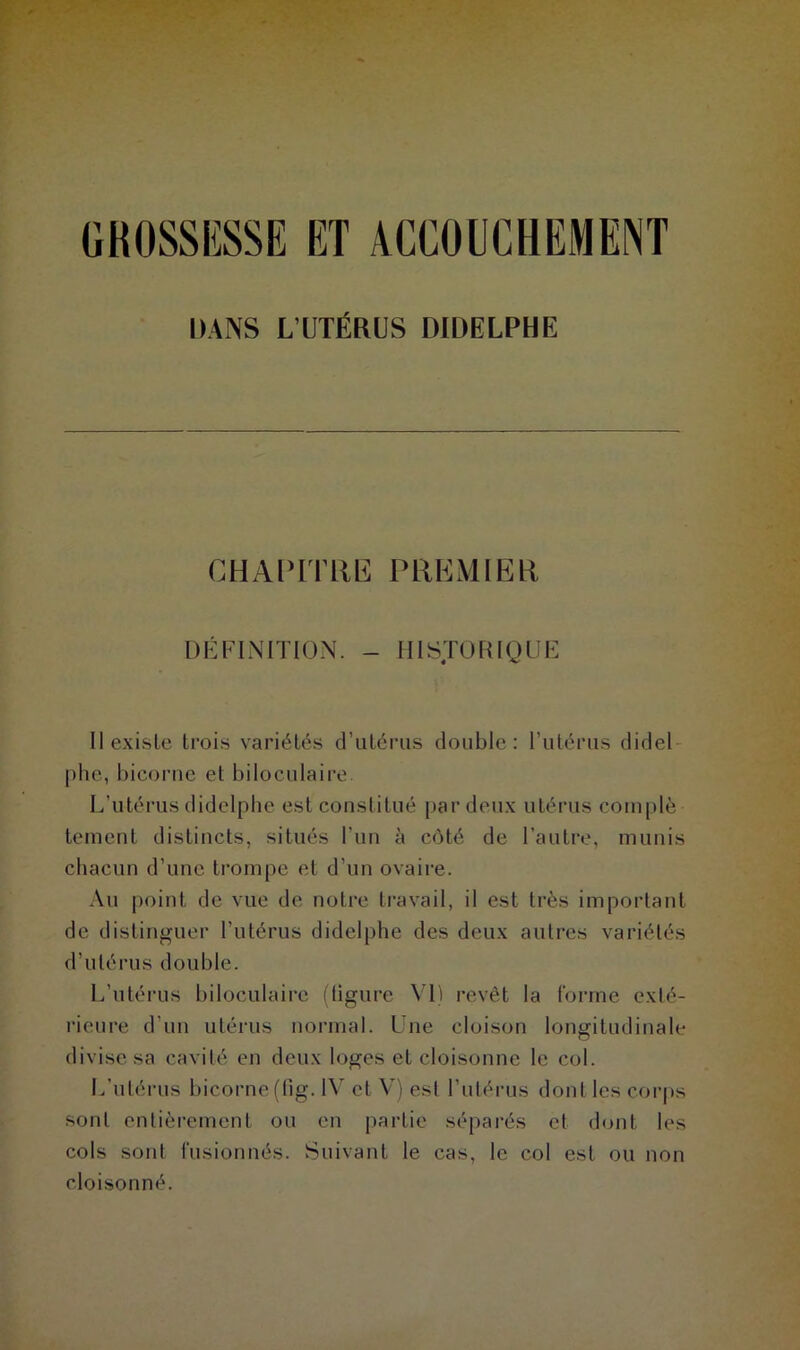 , GROSSESSE ET ACCOUCHEMENT DANS L’UTÉRUS DIDELPHE CHAPITRE PREMIER DÉFINITION. - HISTORIQUE Il existe trois variétés d’utérus double: l’utérus didel phe, bicorne et biloculaire. L’utérus didelphe est constitué par deux utérus complè tement distincts, situés l’un à côté de l’autre, munis chacun d’une trompe et d’un ovaire. Au point de vue de notre travail, il est très important de distinguer l'utérus didelphe des deux autres variétés d’utérus double. L’utérus biloculaire (ligure VI) revêt la forme exlé- rieure d’un utérus normal. Une cloison longitudinale divise sa cavité en deux loges et cloisonne le col. L’utérus bicorne(fig. IV et V) est l’utérus dont les corps sont entièrement ou en partie séparés et dont les cols sont fusionnés. Suivant le cas, le col est ou non cloisonné.