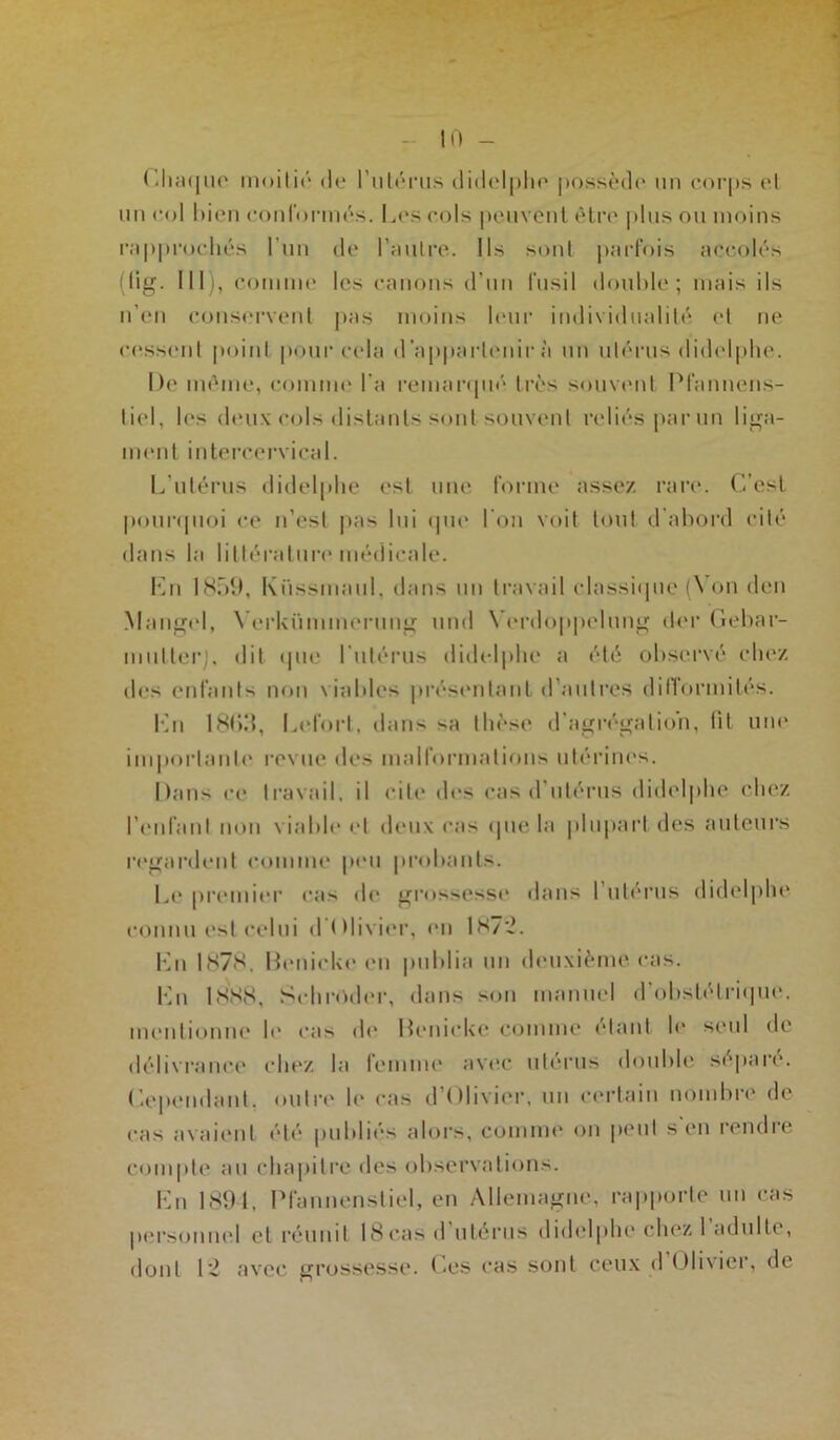 Chaque moitié de l’utérus didelphe possède un corps et un col bien conformés. Les cols peuvent être plus ou moins rapprochés l'un de l’autre. Ils sont parfois accolés (lig. III), comme les canons d’un fusil double; mais ils n’en conservent pas moins leur individualité et ne cessent point pour cela d'appartenir à un utérus didelphe. De même, comme l’a remarqué très souvent Pfannens- tiel, les deux cols distants sont souvent reliés par un liga- ment intercervical. L’utérus didelphe est une forme assez rare. C’est pourquoi ce n’est pas lui que l'on voit tout d'abord cité dans la littérature médicale. Km 1859, Küssmaul, dans un travail classique (Von den Mungel, Yerkümmerung und Yerdoppelung der Gebar- mutlerj. dit que l'utérus didelphe a été observé chez des enfants non viables présentant d’autres difformités. Lu 18()3, Lel'ort, dans sa thèse d’agrégation, fil une importante revue des malformations utérines. Dans ce travail, il cite des cas d'utérus didelphe chez l’enfant non viable et deux cas que lu plupart des auteurs regardent comme peu probants. Le premier cas de grossesse dans l utérus didelphe connu est celui d'Olivier, en 1872. Lu 1878. Déniché en publia un deuxième, cas. Lu 1SN8, Schroder, dans son manuel d'obstétrique, mentionne b* cas de Denicke comme étant b* seul de délivrance chez la femme avec utérus double séparé. Cependant, outre le cas d Olivier, un certain nombre de cas avaient été publiés alors, comme on peut s en rendre compte au chapitre des observations. En 1894. Pfannenstiel, en Allemagne, rapporte un cas personnel et réunit 18cas d utérus didelphe chez I adulte, dont 12 avec grossesse. Les cas sont ceux d Oli\icr, de