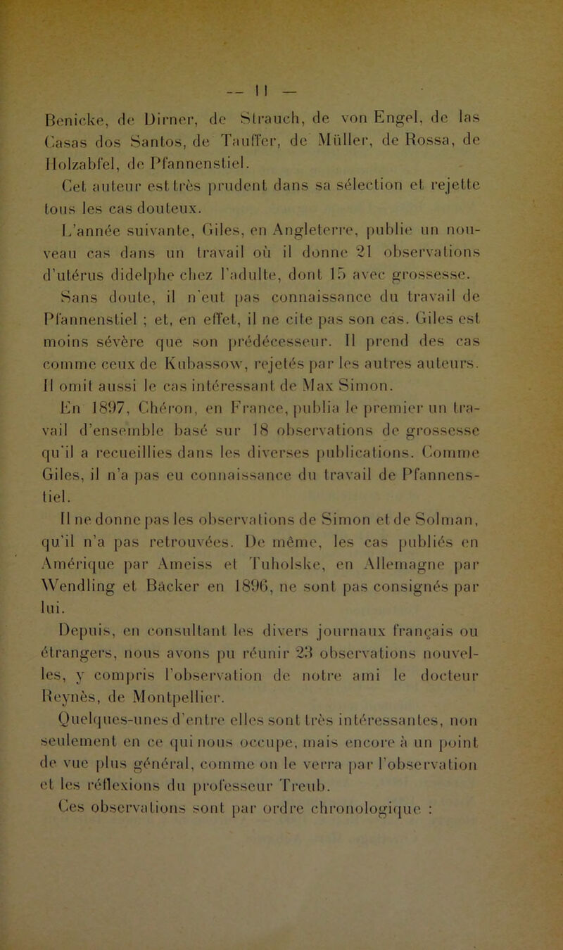 Benicke, de Dirner, de Strauch, de von Engel, de las Casas dos Santos, de Tauffer, de Millier, de Bossa, de Ilolzabfel, de Pfannenstiel. Cet auteur est très prudent dans sa sélection et rejette tous les cas douteux. L'année suivante, Giles, en Angleterre, publie un nou- veau cas dans un travail où il donne 21 observations d’utérus didelphe chez l’adulte, dont lô avec grossesse. Sans doute, il n’eut pas connaissance du travail de Pfannenstiel ; et, en effet, il ne cite pas son cas. Giles est moins sévère que son prédécesseur. 11 prend des cas comme ceux de Kubassow, rejetés par les autres auteurs. 11 omit aussi le cas intéressant de Max Simon. En 181)7. Chéron, en France, publia le premier un tra- vail d’ensemble basé sur 18 observations de grossesse qu’il a recueillies dans les diverses publications. Comme Giles, il n’a pas eu connaissance du travail de Pfannens- tiel. Il ne donne pas les observations de Simon etdeSoIman, qu’il n’a pas retrouvées. De même, les cas publiés en Amérique par Ameiss et Tuholske, en Allemagne par Wendling et Bâcker en 1896, ne sont pas consignés par lui. Depuis, en consultant les divers journaux français ou étrangers, nous avons pu réunir 29 observations nouvel- les, y compris l’observation de notre ami le docteur Reynès, de Montpellier. Quelques-unes d’entre elles sont très intéressantes, non seulement en ce (pii nous occupe, mais encore à un point de vue plus général, comme on le verra par l’observation et les réflexions du professeur Treub. Ces observations sont par ordre chronologique :