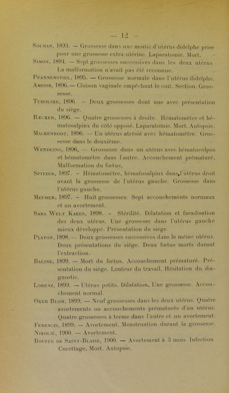 Soi.m\n, 1893. — Grossesse clans une moitié d'utérus didelphe prise pour une grossesse extra-utérine. Laparotomie. Mort. Simon, 1894. — Sept grossesses successives ilans les deux utérus La malformation n'avait pas été reconnue. Pfannenstiei., 1895. — Grossesse normale dans l’utérus didelphe. Ameiss, 18%.— Cloison vaginale empêchant le coït. Section. Gros- sesse. Tuiiolske, 18% — Deux grossesses dont une avec présentation du siège. B.ecker, 1896. — Quatre grossesses à droite. Héthalomèlre et hé- matosalpinx du côté opposé. Laparotomie. Mort. Autopsie. Mackenrodt, 1896. — Un utérus atrésié avec hématomètre. Gros- sesse dans le deuxième. Wendling, 18%. - Grossesse dans un utérus avec hémalocolpos et hématomètre dans l'autre. Accouchement prématuré. Malformation du fœtus. Spitzeh, 1897. - llémalomèlre, hémalosalpinx dans»l'utérus droit avant la grossesse de l’utérus gauche. Grossesse dans l’utérus gauche. Meurer, 1897. - Huit grossesses. Sept accouchements normaux et un avortement. Sara Welt Kakes, 1898. - Stérilité. Dilatation et faradisation des deux utérus. Une grossesse dans l’utérus gauche mieux développé. Présentation du siège. Platon, 1898. - Deux grossesses successives dans le même utérus. Deux présentations du siège. Deux fœtus morts durant l’extraction. Bai.ine, 18%. — Mort du fœtus. Accouchement prématuré. Pré- sentation du siège*. Lenteur du travail. Hésitation du dia- gnostic. Lorenz, 1899. — Utérus petits. Dilatation, l'ne grossesse. Accou- chement normal. Oker Blom, 1899. — Neuf grossesses dans les deux utérus. Quatre avortements ou accouchements prématurés d un utérus. Quatre grossesses à terme dans l'autre et un avortement. Ferenczi, 1899. — Avortement. Menstruation durant la grossesse. Nikolié, 1900. — Avortement. Bouffe de Sàint-Blaise, 1900. — Avortement à 3 mois. Infection Curettage. Mort. Autopsie.