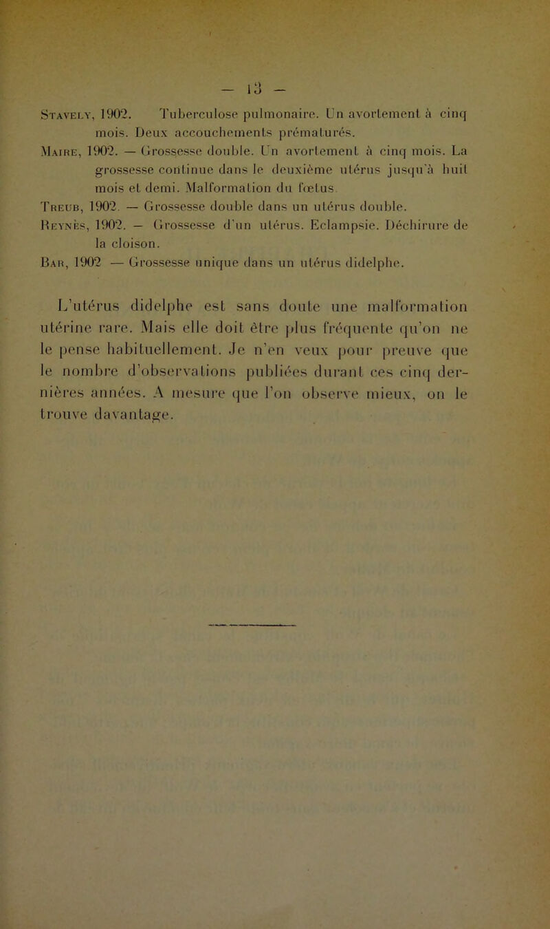 Stavely, 1902. Tuberculose pulmonaire. Un avortement à cinq mois. Deux accouchements prématurés. Maire, 1902. — Grossesse double. Un avortement à cinq mois. La grossesse continue dans le deuxième utérus jusqu'à huit mois et demi. Malformation du fœtus Treub, 1902. — Grossesse double dans un utérus double. Reynès, 1902. — Grossesse d’un utérus. Eclampsie. Déchirure de la cloison. Bar, 1902 — Grossesse unique dans un utérus didelphe. L’utérus didelphe est sans doute une malformation utérine rare. Mais elle doit être plus fréquente qu’on ne le pense habituellement. Je n’en veux pour preuve que le nombre d’observations publiées durant ces cinq der- nières années. A mesure que l’on observe mieux, on le trouve davantage.