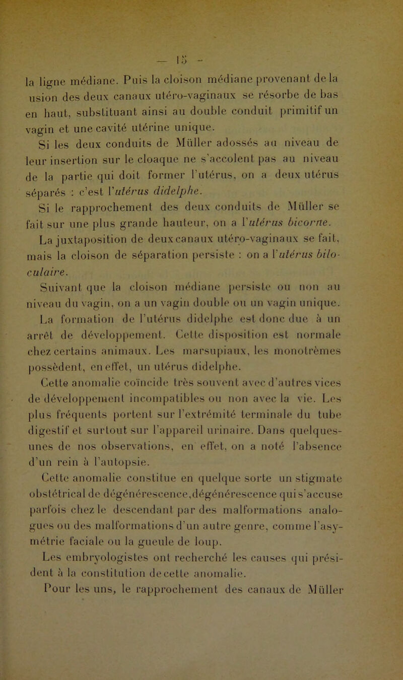 la ligne médiane. Puis la cloison médiane provenant de la usion des deux canaux utéro-vaginaux se résorbe de bas en haut, substituant ainsi au double conduit primitif un vagin et une cavité utérine unique. Si les deux conduits de Millier adossés au niveau de leur insertion sur le cloaque ne s’accolent pas au niveau de la partie qui doit former l'utérus, on a deux utérus séparés : c’est l'utérus didelphe. Si le rapprochement des deux conduits de Muller se fait sur une plus grande hauteur, on a Yulérus bicorne. La juxtaposition de deux canaux utéro-vaginaux se fait, mais la cloison de séparation persiste : on a Yulérus bilo- culaire. Suivant que la cloison médiane persiste ou non au niveau du vagin, on a un vagin double ou un vagin unique. La formation de l’utérus didelphe est donc due à un arrêt de développement. Cette disposition est normale chez certains animaux. Les marsupiaux, les monolrèmes possèdent, en effet, un utérus didelphe. Cette anomalie coïncide très souvent avec d’autres vices de développement incompatibles ou non avec la vie. Les plus fréquents portent sur l’extrémité terminale du tube digestif et surtout sur l'appareil urinaire. Dans quelques- unes de nos observations, en effet, on a noté l’absence d’un rein à l’autopsie. Cette anomalie constitue en quelque sorte un stigmate obstétrical de dégénérescence,dégénérescence quis’accuse parfois chez le descendant par des malformations analo- gues ou des malformations d’un autre genre, comme l’asy- métrie faciale ou la gueule de loup. Les embryologistes ont recherché les causes qui prési- dent à la constitution de cette anomalie. Pour les uns, le rapprochement des canaux de Millier