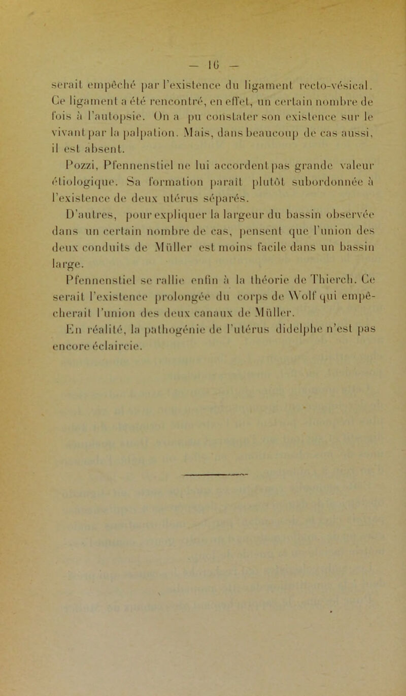 IG serait empêché par l’existence du ligament recto-vésical. Ce ligament a été rencontré, en effet, un certain nombre de fois à l’autopsie. On a pu constater son existence sur le vivant par la palpation. Mais, dans beaucoup de cas aussi, il est absent. Pozzi, Pfennenstiel ne lui accordent pas grande valeur étiologique. Sa formation paraît plutôt subordonnée à l’existence de deux utérus séparés. D’autres, pour expliquer la largeur du bassin observée dans un certain nombre de cas, pensent que l’union des deux conduits de Millier est moins facile dans un bassin large. Pfennenstiel se rallie enfin à la théorie deThierch. Ce serait l’existence prolongée du corps de Wolf qui empê- cherait l’union des deux canaux do Millier. En réalité, la palhogénie de l’utérus didelphe n’est pas encore éclaircie.