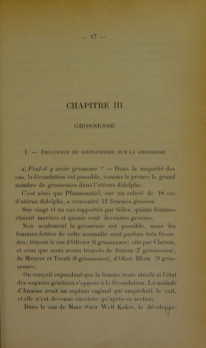 GROSSESSE 1. — Influence du didelpiiisme sur la grossesse a) Peul-il y avoir grossesse ? — Dans la majorité des cas, la fécondation est possible, comme le prouve le grand nombre de grossesses dans l’utérus didclphe. C’est ainsi que Pfannenstiel, sur un relevé de 18 cas d’utérus didelphe, a rencontré 12 femmes grosses. Sur vingt et un cas rapportés par Giles, quinze femmes étaient mariées et quinze sont devenues grosses. Non seulement la grossesse est possible, mais les femmes dotées de cette anomalie sont parfois très fécon- des ; témoin le cas d’Olivier (6 grossesses) cité par Ghéron, et ceux que nous avons trouvés de Simon (7 grossesses), de Meurer et Treub (8 grossesses), d'Oker Bloin (9 gros- sesses). On conçoit cependant que la femme reste stérile si l’état des organes génitaux s’oppose à la fécondation. La malade d’Ameiss avait un septnm vaginal qui empêchait le coït, et elle n’est devenue enceinte qu’a près sa section. Danh le cas de Mme Sara Well Kakes, le développe- •>