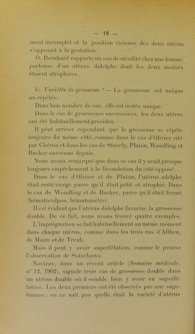 - 18 - nient incomplet et la position vicieuse des deux utérus s’opposait à la gestation. <>. Bernhard rapporte un cas de stérilité chez une femme porteuse d’un utérus didelplie dont les deux moitiés étaient atrophiées. h i Variétés de grossesse !—La grossesse est unique ou répétée. Dans bon nombre de cas, elle est restée unique. Dans le cas de grossesses successives, les deux utérus ont été habituellement gravides. Il peut arriver cependant que la grossesse se répète toujours du même côté, comme dans le cas d’Olivier cité par Chéron et dans les cas de Stavely, Platon, W’endling et Backer survenus depuis. Nous avons remarqué que dans ce cas il y avait presque toujours empêchement à la fécondation du côté opposé. Dans le cas d Olivier et de Platon, l’utérus adelphe était resté vierge parce qu’il était petit et atrophié. Dans le cas de Wendling et de Backer, parce qu’il était fermé (hématocolpos, hémalomèlre). Iles! évident que l'utérus didelplie favorise la grossesse double. De ce fait, nous avons trouvé quatre exemples. L’imprégnation se fait habituellement au même moment dans chaque utérus, comme dans les trois cas d'Althen, de Maire et de Treub. Mais il peut y avoir superfétation, comme le prouve l’observation de Sotsehawa. Novicov, dans un récent article (Semaine médicale, ii 12, 1902i, signale trois cas de grossesse double dans un utérus double où il semble bien y avoir eu superfé- tation. Les deux premiers ont été observés par une sage- femme; on ne sait pas quelle était la variété d’utérus