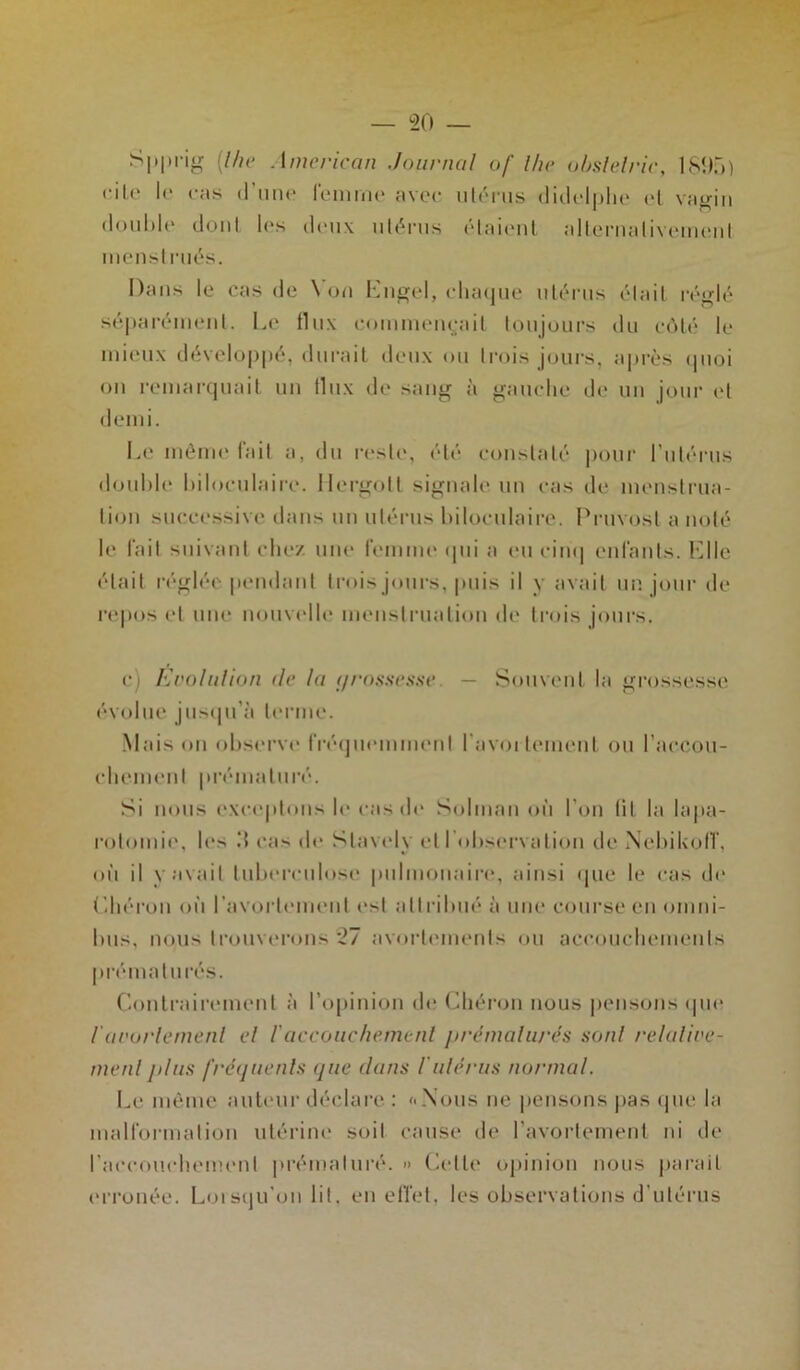 S|»prig [lhe American .Journal of lhe obslelric, 1895) cite le ras d’une femme avec utérus didelphe et vagin double dont les deux utérus étaient alternativement menstrués. Dans le cas de Von Engel, chaque utérus était réglé séparément. Le flux commentait toujours du côté le mieux développé, durait deux ou trois jours, après quoi on remarquait un flux de sang à gauche de un jour et demi. Le môme fait a, du reste, été constaté pour l’utérus double biloculaire. Hergott signale un cas de menstrua- tion successive dans un utérus biloculaire. Pruvost a noté le fait suivant chez une femme qui a eu cinq enfants. ICIle était réglée pendant trois jours, puis il y avait un jour de repos et une nouvelle menstruation de trois jours. c) Evolution de la (jrosscsse. — Souvent la grossesse évolue jusqu’à terme. Maison observe fréquemment l'avortement ou l'accou- chement prématuré. Si nous exceptons le cas de Solman où l’on lit la lapa- rotomie, les il cas de Stavelv et l'observation de NebiUofT, où il y avait tuberculose pulmonaire, ainsi que le cas de (.héron où l’avortement e>t attribué à une course en omni- bus, nous trouverons 27 avortements ou accouchements prématurés. Contrairement à l’opinion de Chéron nous pensons (pie l'avorlement el /’accouchement prématurés son! relative- ment plus fréquents que dans l'utérus normal. Le même auteur déclare : «Nous ne pensons pas que la malformation utérine soit cause de l’avortement ni de l'accouchement prématuré. » Celle opinion nous parait erronée. Loisqu'on lit, en effet, les observations d'utérus