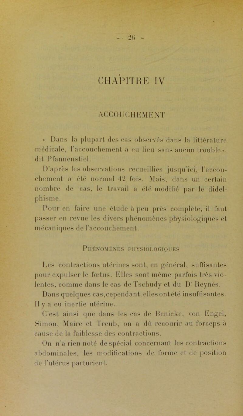 CH A HT UK IV ACCOUCHEMENT « Dans la plupart des cas observés dans la littérature médicale, l'accouchement a «mi lieu sans aucun trouble», dit Pfannenstiel. D'après les observations recueillies jusqu'ici, l'accou- chement a été normal 12 lois. Mais, dans un certain nombre de cas, le travail a été modifié par le didel- phisine. Pour en faire une étude à peu près complète, il faut passer en revue les divers phénomènes physiologiques et mécaniques de l'accouchement. Phénomènes physiologiques Les contractions utérines sont, en général, suffisantes pour expulser le fœtus. Elles sont même parfois très vio- lentes, comme dans le cas de Tscbudy et du Dr Reynès. Dans quelques cas,cependant, ellesont été insuffisantes. 11 y a eu inertie utérine. C’est ainsi que dans les cas de Renicke, von Engel, Simon, Maire et Treub, on a dû recourir au forceps à cause de la faiblesse des contractions. On n’a rien noté despécial concernant les contractions abdominales, les modifications <Ie forme et de position de l’utérus parturient.