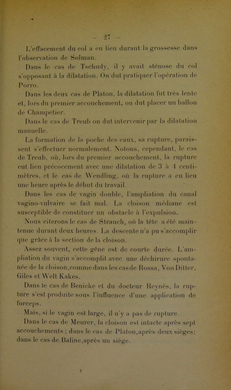 L’effacement du col a eu lieu durant la grossesse dans l’observation de Solman. Dans le cas de Tschudy, il y avait sténose du col s’opposant â la dilatation. On dut pratiquer l’opération de Porro. Dans les deux cas de Platon, la dilatation tut très lente et, lors du premier accouchement, on dut placer un ballon de Ghampetier. Dans le cas de Treub on dut intervenir par la dilatation manuelle. La formation de la poche des ('aux, sa rupture, parais- sent s’effectuer normalement. Notons, cependant, le cas de Treub, où, lors du premier accouchement, la rupture eut lieu précocement avec une dilatation de .‘1 à 1 centi- mètres, et le cas de Wendling, où la rupture a eu lieu une heure après le début du travail Dans les cas de vagin double, l’ampliation du canal vagino-vulvaire se fait mal. La cloison médiane est susceptible de constituer un obstacle à l’expulsion. Nous citerons le cas de Strauch, où la tête a été main- tenue durant deux heures. La descente n’a pu s’accomplir que grâce h la section delà cloison. Assez souvent, cette gêne est de courte durée. L’am- pliation du vagin s’accomplit avec une déchirure sponta- née de la cloison,comme dans lescasde Rossa, Von Ditter, Giles et Welt Kakes. Dans le cas de Benicke et du docteur Reynès, la rup- ture s’est produite sous l’influence d’une application de forceps. Mais, si le vagin est large, il n’y a pas de rupture. Dans le cas de Meurer, la cloison est intacte après sept accouchements; dans le cas de Platon,après deux sièges; dans le cas de Baline,après un siège.