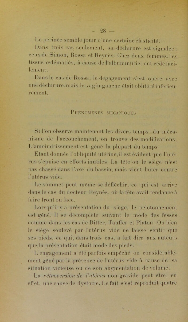 Le périnée semble jouir d'une certaine élasticité. Dans trois cas.seulement, sa déchirure est signalée : ceux de Simon, Rossa et Revues. Chez deux femmes, les tissus œdématiés, à cause de l'albuminurie, ont cédé faci- lement . Dans le cas de Rossa, le dégagement s'est opéré avec une déchirure,mais le vagin gauche était oblitéré inférieu- rement. Phénomènes mécaniques Si l’on observe maintenant les divers temps du méca- nisme de l'accouchement, on trouve des modifications. L’amoindrissement est gêné la plupart du temps Liant donnée l'obliquité utérine,il est évident que l’uté- rus s’épuise en efforts inutiles. La tête ou le siège n’est pas chassé dans l'axe du bassin, mais vient buter contre l’utérus vide. Le sommet peut même ^e détléehir, ce qui est arrivé dans le cas du docteur Revues, où la tête avait tendance à faire Iront ou face. Lorsqu’il y a présentation du siège, b* pelotonnement est gêné. Il se décornplète suivant le mode des fesses comme dans les cas de Di11er, Taulier et Platon. Ou bien b* siège soulevé par l'utérus vide ne laisse sentir que ses pieds, ce qui, dans trois cas, a fait dire aux auteurs que la présentation était mode des pieds. L'engagement a été parfois empêché ou considérable- ment gêné par la présence de l'utérus vide à cause de sa situation vicieuse ou de son augmentation de volume. La rétroversion de /'utérus non gravide peut être, en effet, une cause de dystocie. Le fait s’est reproduit quatre