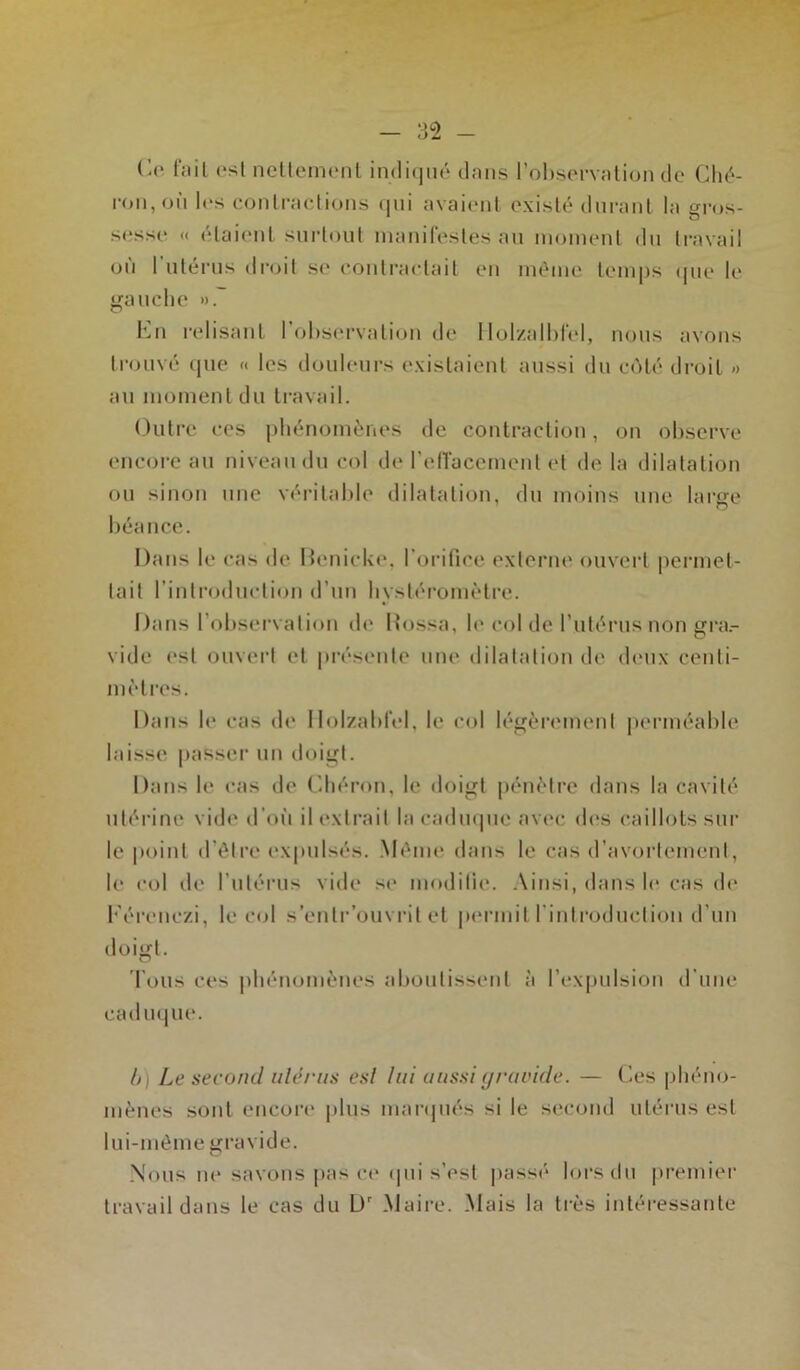 Ce fait est nettement indiqué dans l’observation de Ché- ron, oil les contractions qui avaient existé durant la gros- sesse « étaient surtout manifestes au moment du travail ou 1 utérus droit su contractait en même temps que le gauche ». En relisant l’observation de llolzalblèl, nous avons trouvé que <« les douleurs existaient aussi du côté droit » au moment du travail. Outre ces phénomènes de contraction, on observe encore au niveau du col de l’effacement et de la dilatation ou sinon une véritable dilatation, du moins une large béance. Dans le cas de Déniché, l’orifice externe ouvert permet- tait l’introduction d’un livstéromètre. Dans l’observation de Rossa, le col de l’utérus non gra.- O vide est ouvert et présente une dilatation de deux centi- mètres. Dans le cas de Ilolzabl'el, le col légèrement perméable laisse passer un doigt. Dans le cas de Chéron, le doigt pénètre dans la cavité utérine vide d’où il extrait la caduque avec des caillots sur le point d’être expulsés. Même dans le cas d’avortement, le col de l’utérus vide se modifie. Ainsi, dans le cas de Eérenczi, le col s’enlr’ouvrit et permit l'introduction d’un doigt. Tous ces phénomènes aboutissent à l’expulsion d'une caduque. h Le second ulérus est lui aussi gravide. — Ces phéno- mènes sont encore plus marqués si le second utérus est lui-même gravide. Nous ne savons pas ce qui s’est passé lors du premier travail dans le cas du Dr Maire. Mais la très intéressante