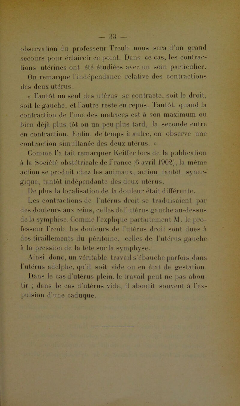 observation du professeur Treub nous sera d’un grand secours pour éclaircir ce point. Dans ce cas, les contrac- tions utérines ont été étudiées avec un soin particulier. On remarque l’indépendance relative des contractions des deux utérus. « Tantôt un seul des utérus se contracte, soit le droit, soit le gauche, et l’autre reste en repos. Tantôt, quand la contraction de l’une des matrices est à son maximum ou bien déjà plus tôt ou un peu plus tard, la seconde entre en contraction. Enfin, de temps à autre, on observe une contraction simultanée des deux utérus. » Comme l’a lait remarquer KeilTer lors de la publication à la Société obstétricale de France 6 avril 1902), la même action se produit chez les animaux, action tantôt syner- gique, tantôt indépendante des deux utérus. De plus la localisation de la douleur était différente. Les contractions de l’utérus droit se traduisaient par des douleurs aux reins, celles de l’utérus gauche au-dessus de la svmphise. Comme l'explique parfaitement M. le pro- fesseur Treub, les douleurs de l’utérus droit sont dues à des tiraillements du péritoine, celles de l’utérus gauche à la pression de la tête sur la symphyse. Ainsi donc, un véritable travail s’ébauche parfois dans 1 utérus adelphe, qu’il soit vide ou en état de gestation. Dans le cas d’utérus plein, le travail peut ne pas abou- tir ; dans le cas d’utérus vide, il aboutit souvent à l'ex- pulsion d’une caduque.