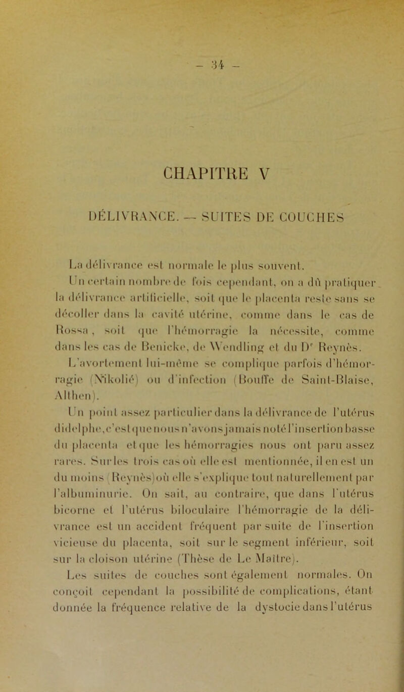 DÉLIVRANCE. — SUITES DE COUCHES La délivrance rsl normale le plus souvent. l u certain nombre de lois cependant, on a dù pratiquer la délivrance artificielle, soit que le placenta reste sans se décoller dans la cavité utérine, comme dans le cas de Rossa , soit que l'hémorragie la nécessite, comme dans le«* cas de Renicke, de Wendling et du l)r Reynès. L'avortement lui-mème se complique parfois d'hémor- ragie (Yikolié) ou d infection Roull'e de Saint-Biaise, Allhen). I n point assez particulier dans la délivrance de l’utérus didel plie,c’est q ne nous n’a vous jamais noté l’insertion basse du placenta et que les hémorragies nous ont paru assez rares. Surles trois cas où elle est mentionnée, il en est un du moins Reynès)oii elle s’explique tout naturellement par l’albuminurie. On sait, au contraire, que dans l’utérus bicorne et l’utérus biloculaire l’hémorragie de la déli- vrance est un accident fréquent par suite de l’insertion vicieuse du placenta, soit sur le segment inférieur, soit sur la cloison utérine (Thèse de Le Maître). Les suites de couches sont également normales. On conçoit cependant la possibilité de complications, étant donnée la fréquence relative de la dystocie dans l’utérus