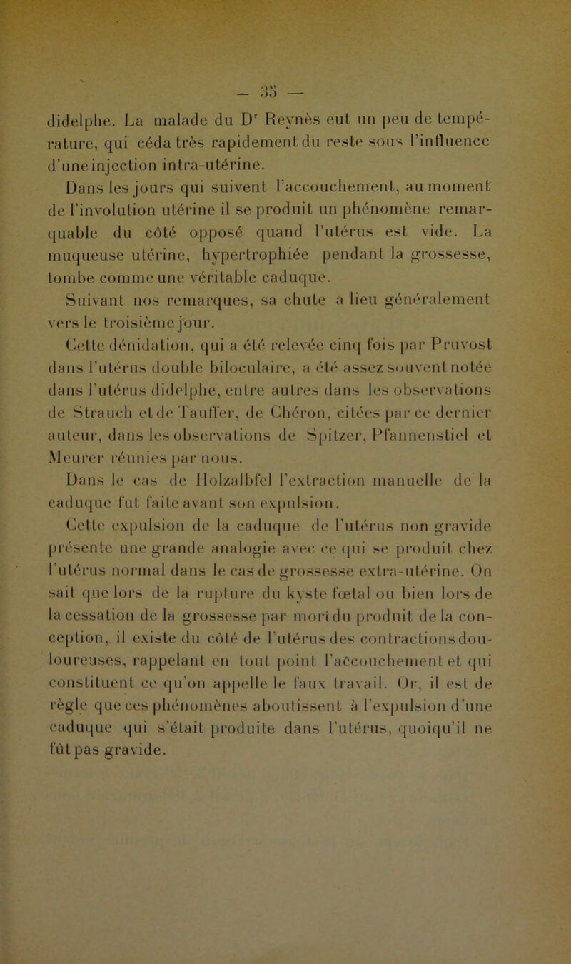 didelphe. Lu malade du Dr Reynès eut un peu de tempé- rature, qui céda très rapidement du reste sous l’influence d’une injection i ntra-utéri ne. Dans les jours qui suivent l’accouchement, au moment de l’involution utérine il se produit un phénomène remar- quable du côté opposé quand l’utérus est vide. La muqueuse utérine, hypertrophiée pendant la grossesse, tombe comme une véritable caduque. Suivant nos remarques, sa chute a lieu généralement vers le troisième jour. Cette dénidation, qui a été relevée cinq lois par Pruvost dans l’utérus double biloculaire, a été assez souvent notée dans l’utérus didelphe, entre autres dans les observations de Strauch eide Taulier, de Chéron, citées par ce dernier auteur, dans les observations de Spitzer, Pfannenstiel et Meurer réunies par nous. Dans le cas de Holzalbfel l’extraction manuelle de la caduque fut faite avant son expulsion. Cette expulsion de la caduque de l’utérus non gravide présente une grande analogie avec ce qui se produit chez l’utérus normal dans le cas de grossesse extra-utérine. On sait que lors de la rupture du kyste fœtal ou bien lors de la cessation de la grossesse par naortdu produit de la con- ception, il existe du côté de l’utérus des contractionsdou- loureuses, rappelant en tout point l'accouchement et qui constituent ce qu’on appelle le faux travail. Or, il est de règle que ces phénomènes aboutissent à l'expulsion d’une caduque qui s’était produite dans l’utérus, quoiqu'il ne fût pas gravide.