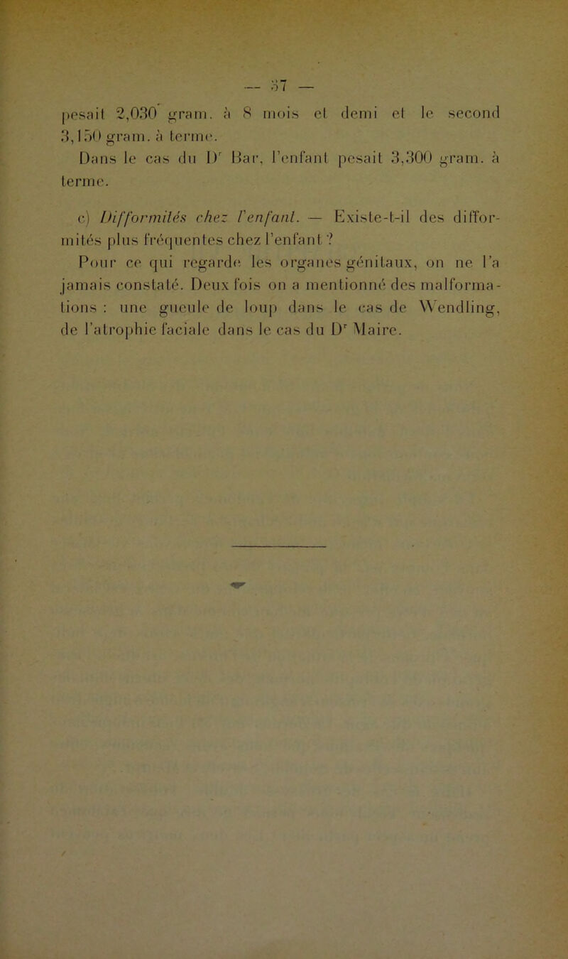 3,150 gram. à terme. Dans le cas dn l)r Bar, l’enfant pesait 3,300 gram. à terme. c) Difformités chez l'enfant. — Existe-t-il des diffor- mités plus fréquentes chez l’enfant ? Pour ce qui regarde les organes génitaux, on ne l’a jamais constaté. Deux fois on a mentionné des malforma- tions : une gueule de loup dans le cas de W endling, de l’atrophie faciale dans le cas du I)r Maire.