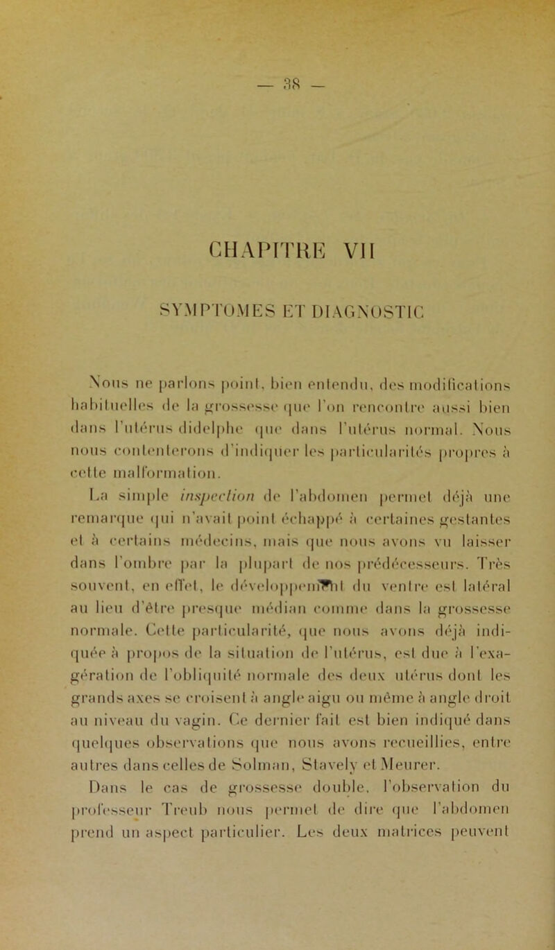 SYMPTOMES ET DIAGNOSTIC Nous ne parlons point, bien entendu, des modifications habituelles île la grossesse que l'on rencontre aussi bien dans l’utérus didelphe que dans l’utérus normal. Nous nous contenterons d’indiquer les particularités propres à cette malformation. La simple inspection de l’abdomen permet déjà une remarque qui n’avait point échappé à certaines gestantes et à certains médecins, mais que nous avons vu laisser dans l’ombre par la plupart de nos prédécesseurs. Très souvent, en effet, le développemThl du ventre est latéral au lieu d’être presque médian comme dans la grossesse normale. Celle particularité, que nous avons déjà indi- quée à propos de la situation de l'utérus, est due à l’exa- gération de l’obliquité normale des deux utérus dont les grands axes se croisent à angle aigu ou même à angle droit au niveau du vagin. Ce dernier fait est bien indiqué dans quelques observations que nous avons recueillies, entre autres dans celles de Solman, Stavely et Meurer. Dans le cas de grossesse double, l’observation du professeur Treub nous permet de dire que l’abdomen prend un aspect particulier. Les deux matrices peuvent