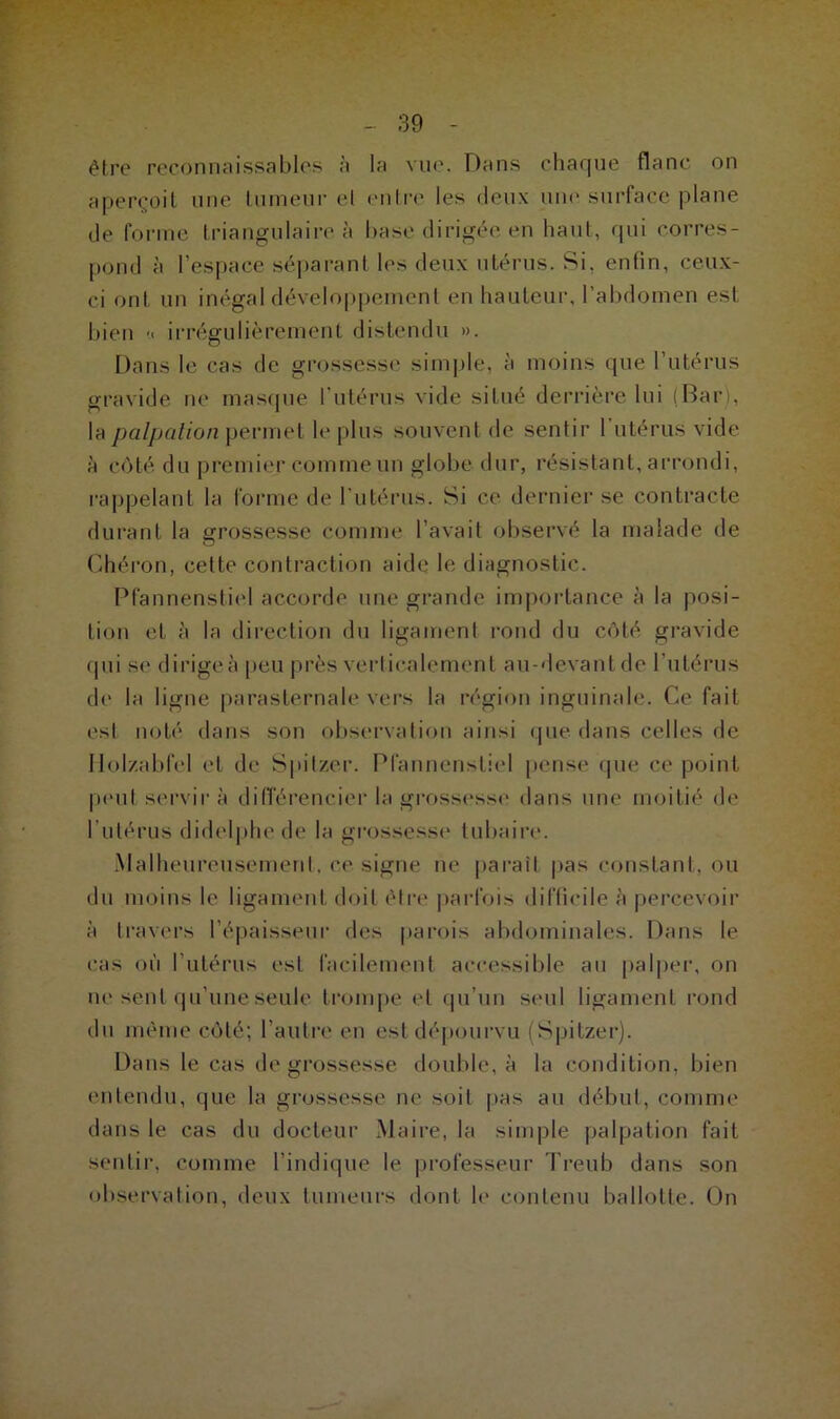 être reconnaissables à la vue. Dans chaque flanc on aperçoit une tumeur el entre les deux une surface plane de forme triangulaire à base dirigée en haut, qui corres- pond à l’espace séparant les deux utérus. Si. enfin, ceux- ci ont un inégal développement en hauteur, l’abdomen est bien « irrégulièrement distendu ». Dans le cas de grossesse simple, à moins que l’utérus gravide ne masque l’utérus vide situé derrière lui (Bar), la palpation permet le plus souvent de sentir l’utérus vide à côté du premier comme un globe dur, résistant, arrondi, rappelant la forme de l'utérus. Si ce dernier se contracte durant la grossesse comme l’avait observé la malade de Chéron, cette contraction aide le diagnostic. Pfannensliel accorde une grande importance à la posi- tion et à la direction du ligament rond du côté gravide qui se dirigea peu près verticalement au-devant de l’utérus de la ligne parasternale vers la région inguinale. Ce fait est noté dans son observation ainsi que dans celles de Holzabfel et de Spilzer. Pfannensliel pense que ce point peut servira différencier la grossesse dans une moitié de l utérus didelphe de la grossesse tubaire. Malheureusement, ce signe ne paraît pas constant, ou du moins le ligament doit être parfois difficile à percevoir à travers l’épaisseur des parois abdominales. Dans le cas où l’utérus est facilement accessible au palper, on ne sent qu’une seule trompe et qu’un seul ligament rond du même côté; l’autre en est dépourvu (Spilzer). Dans le cas de grossesse double, à la condition, bien entendu, que la grossesse ne soit pas au début, comme dans le cas du docteur Maire, la simple palpation fait sentir, comme l’indique le professeur Treub dans son observation, deux tumeurs dont le contenu ballotte. On