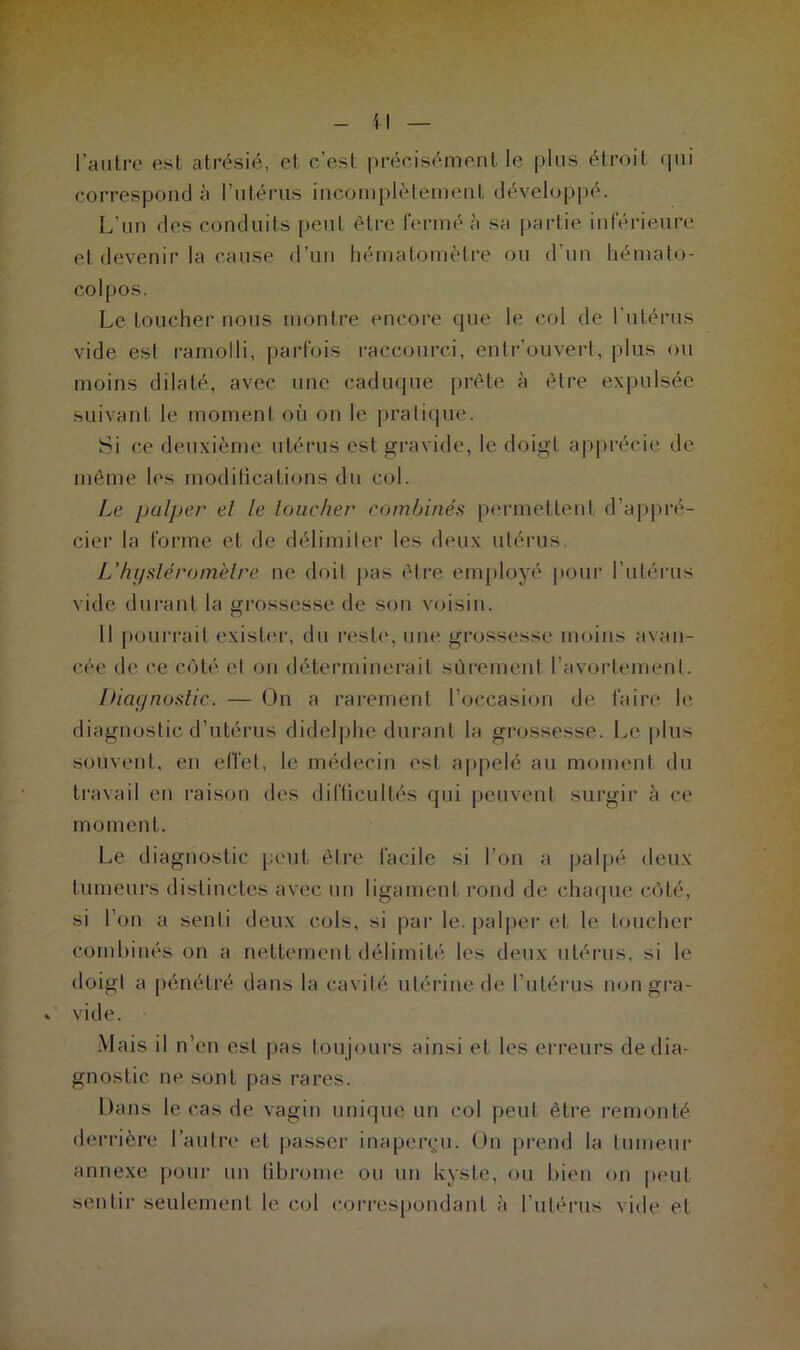 l’antre est atrésié, et c’est précisément le plus étroit qui correspond à l’utérus incomplètement développé. L’un des conduits peut être fermé à sa partie inférieure et devenir la cause d’un hématomètre ou d’un hémato- colpos. Le toucher nous montre encore que le col de l’utérus vide est ramolli, parfois raccourci, entrouvert, plus ou moins dilaté, avec une caduque prête à être expulsée suivant le moment où on le pratique. Si ce deuxième utérus est gravide, le doigt apprécie de même les modifications du col. Le palper el le loucher combinés permettent d’appré- cier la forme et de délimiter les deux utérus. L’hysléromètre ne doit pas être employé pour l’utérus vide durant la grossesse de son voisin. Il pourrait exister, du reste, une grossesse moins avan- cée de ce côté et on déterminerait sûrement l’avortement. Diagnostic. — On a rarement l’occasion de faire le diagnostic d’utérus didelphe durant la grossesse. Le plus souvent, en effet, le médecin est appelé au moment du travail en raison des difficultés qui peuvent surgir à ce moment. Le diagnostic peut être facile si l’on a palpé deux tumeurs distinctes avec un ligament rond de chaque côté, si l’on a senti deux cols, si par le. palper et le toucher combinés on a nettement délimité les deux utérus, si le doigt a pénétré dans la cavité utérine de l’utérus non gra- vide. Mais il n’en est pas toujours ainsi et les erreurs de dia- gnostic ne sont pas rares. Dans le cas de vagin unique un col peut être remonté derrière l’autre et passer inaperçu. On prend la tumeur annexe pour un fibrome ou un kyste, ou bien on peut sentir seulement le col correspondant à l'utérus vide et