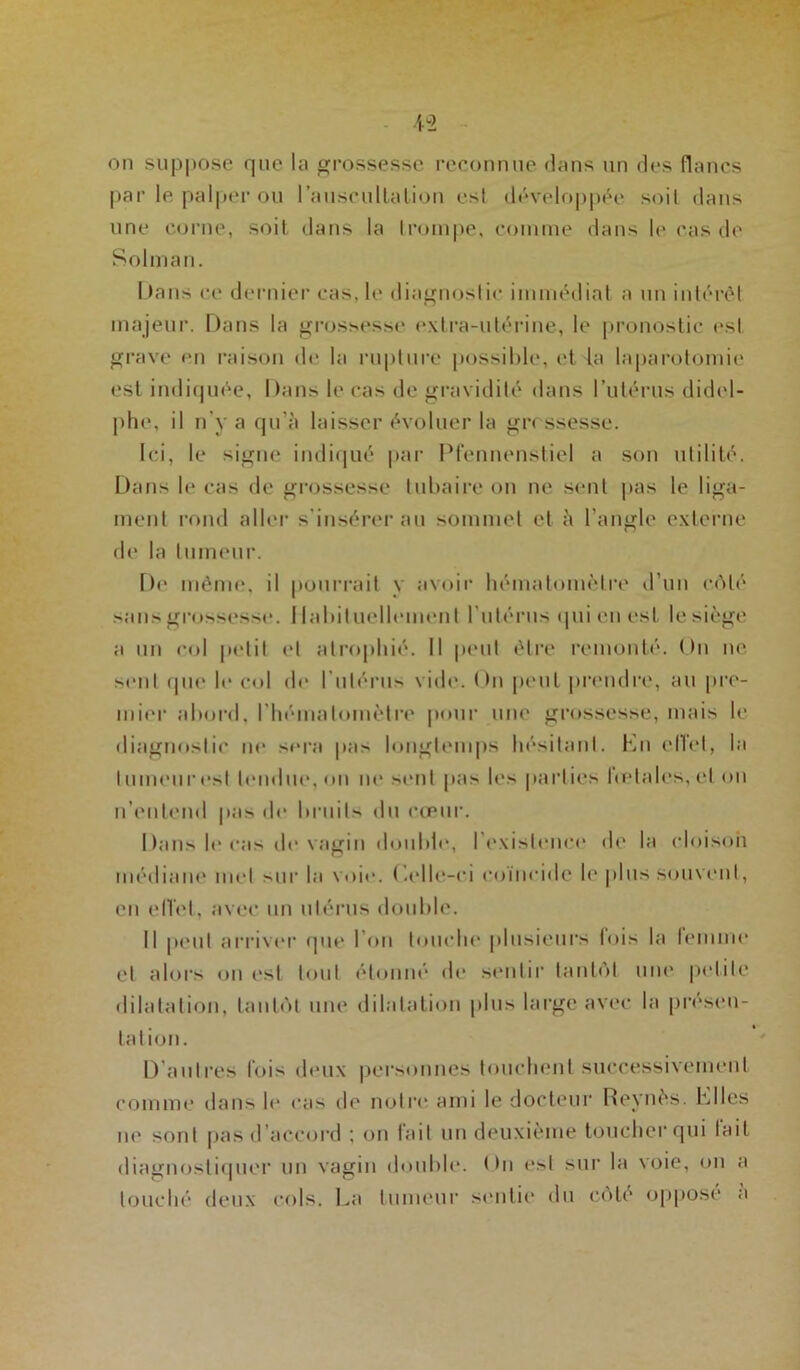 par le palper ou l'auscultation est développée soit dans une corne, soit dans la trompe, comme dans le cas de Solman. Dans ce dernier cas, le diagnostic immédiat a un intérêt majeur. Dans la grossesse extra-utérine, le pronostic est grave en raison de la rupture possible, et la laparotomie est indiquée, Dans le cas de gravidité dans l’utérus didel- phe, il n’y a qu’à laisser évoluer la grossesse. Ici, le signe indiqué par Pfennenstiel a son utilité. Dans le cas de grossesse tubaire on ne sent pas le liga- ment rond aller s'insérer au sommet et à l’angle externe de la tumeur. De même, il pourrait y avoir hématomèlre d’un e<\lo sans grossesse. Habituellement l'utérus qui en est le siège a un col petit et atrophié. Il peut être remonté. On ne sont que le col do l’utérus vide. On peut prendre, au pre- mier abord, l’hémalomèlre pour une grossesse, mais le diagnostic ne sera pas longtemps hésitant. Kn elTet, la tumeuresl tendue, on ne *enl pas les parties fœtales, et on n’entend pas de bruits du cœur. Dans le cas île vagin double, l'existence de la cloison médiane met sur la voie. (’.olle-ei coïncide le plus souvent, en efl’et, avec un utérus double. Il peut arriver que l’on touche plusieurs lois la lemme et alors on est tout étonné de sentir tantôt une petite dilatation, tantôt une dilatation plus large avec la présen- tation. D autres lois deux personnes touchent successivement comme dans le cas de notre ami le docteur Reynès. biles ne sont pas d accord ; on fait un deuxième toucher qui lait diagnostiquer un vagin double. <>n est sur la voie, on a louché deux cols. La tumeur sentie du côté opposé a