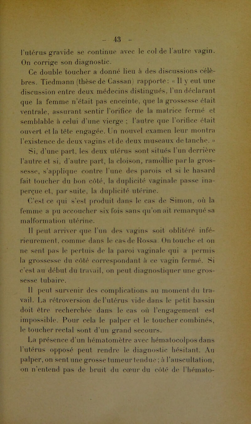 l’utérus gravide se continue avec le col de 1 autre vagin. On corrige son diagnostic. Ce double toucher a donné lieu à des discussions célé- brés. Tiedmann (thèse de Cassan) rapporte: « Il y eut une discussion entre deux médecins distingués, l’un déclarant que la femme n'était pas enceinte, que la grossesse était ventrale, assurant sentir l’orifice de la matrice fermé et semblable à celui d’une vierge ; l'autre que 1 orifice était ouvert et la tête engagée. Un nouvel examen leur montra l’existence de deux vagins et de deux museaux de tanche. » Si, d’une part, les deux utérus sont situés l’un derrière l’autre et si, d’autre part, la cloison, ramollie par la gros- sesse, s’applique contre l une des parois et si le hasard fait toucher du bon côté, la duplicité vaginale passe ina- perçue et, par suite, la duplicité utérine. C’est ce qui s’est produit dans le cas de Simon, où la femme a pu accoucher six fois sans qu’on ait remarqué sa in a I fo rin a t i o n u té ri ne. Il peut arriver que l’un des vagins soit oblitéré infé- rieurement, comme dans le cas de Rossa. On touche et on ne sent pas le pertuis de la paroi vaginale qui a permis la grossesse du côté correspondant à ce vagin fermé. Si c’est au début du travail, on peut diagnostiquer une gros- sesse tubaire. Il peut survenir des complications au moment du tra- vail. La rétroversion de l’utérus vide dans le petit bassin doit être recherchée dans le cas où l’engagement est impossible. Pour cela le palper et le toucher combinés, le toucher rectal sont d’un grand secours. La présence d’un hématomètre avec hématocolpos dans l’utérus opposé peut rendre le diagnostic hésitant. Au palper, on sent une grosse tumeur tendue : à l’auscultation, on n’entend pas de bruit du cœur du côté de l'hémato-