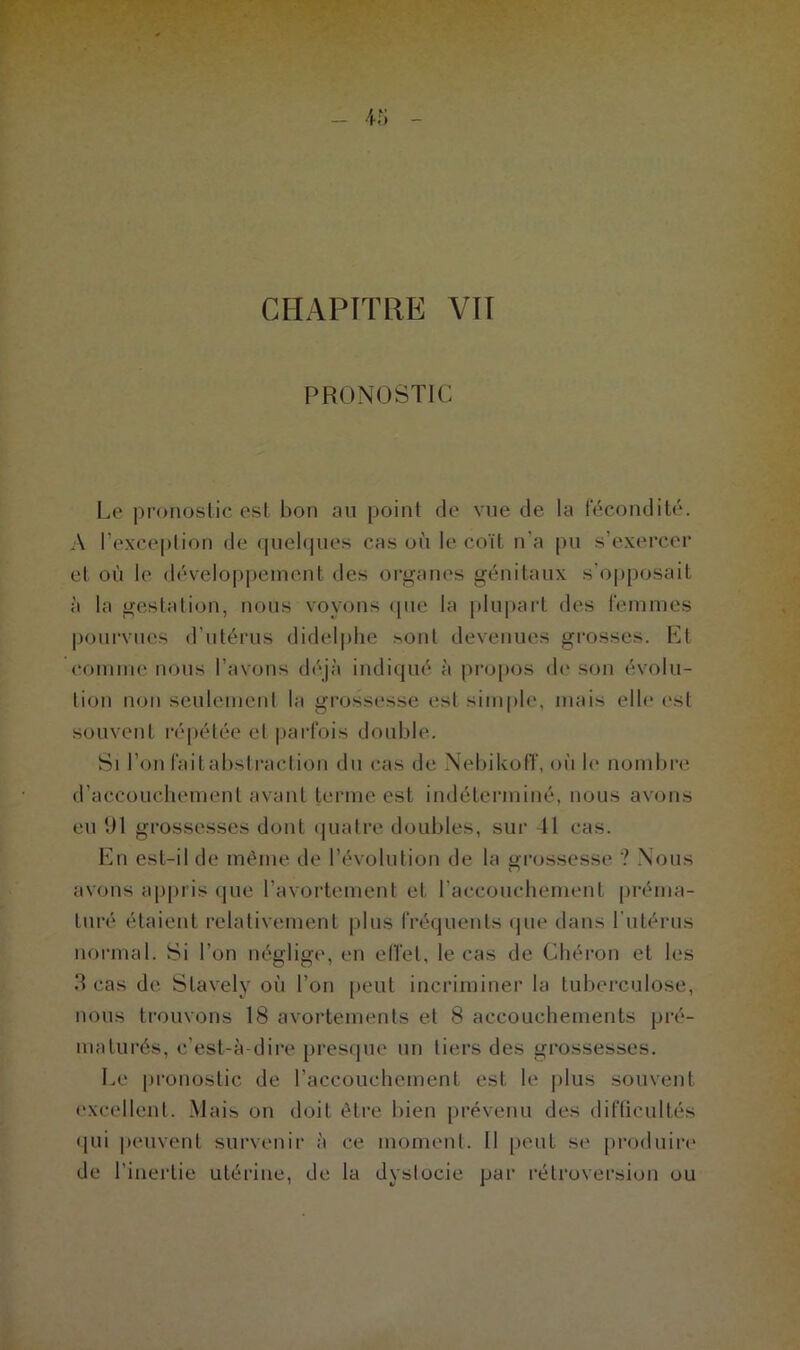 PRONOSTIC Le pronostic est bon au point de vue de la fécondité. A l’exception de quelques cas où le coït n’a pu s’exercer et où le développement des organes génitaux s’opposait à la gestation, nous voyons que la plupart des femmes pourvues d’utérus didelphe sont devenues grosses. Et comme nous l’avons déjà indiqué à propos de son évolu- tion non seulement la grossesse est simple, mais elle est souvent répétée et parfois double. Si l’on fait abstraction du cas de Nebikoff, oi'i le nombre d’accouchement avant terme est indéterminé, nous avons eu 91 grossesses dont quatre doubles, sur 11 cas. En est-il de même de l’évolution de la grossesse ? Nous avons appris que l’avortement et l’accouchement préma- turé étaient relativement plus fréquents que dans l’utérus normal. Si l’on néglige, en effet, le cas de C'héron et les 3 cas de Stavely où l’on peut incriminer la tuberculose, nous trouvons 18 avortements et 8 accouchements pré- maturés, c’est-à-dire presque un tiers des grossesses. Le pronostic de l’accouchement est le plus souvent excellent. Mais on doit être bien prévenu des difficultés qui peuvent survenir à ce moment. Il peut se produire de l’inertie utérine, de la dystocie par rétroversion ou