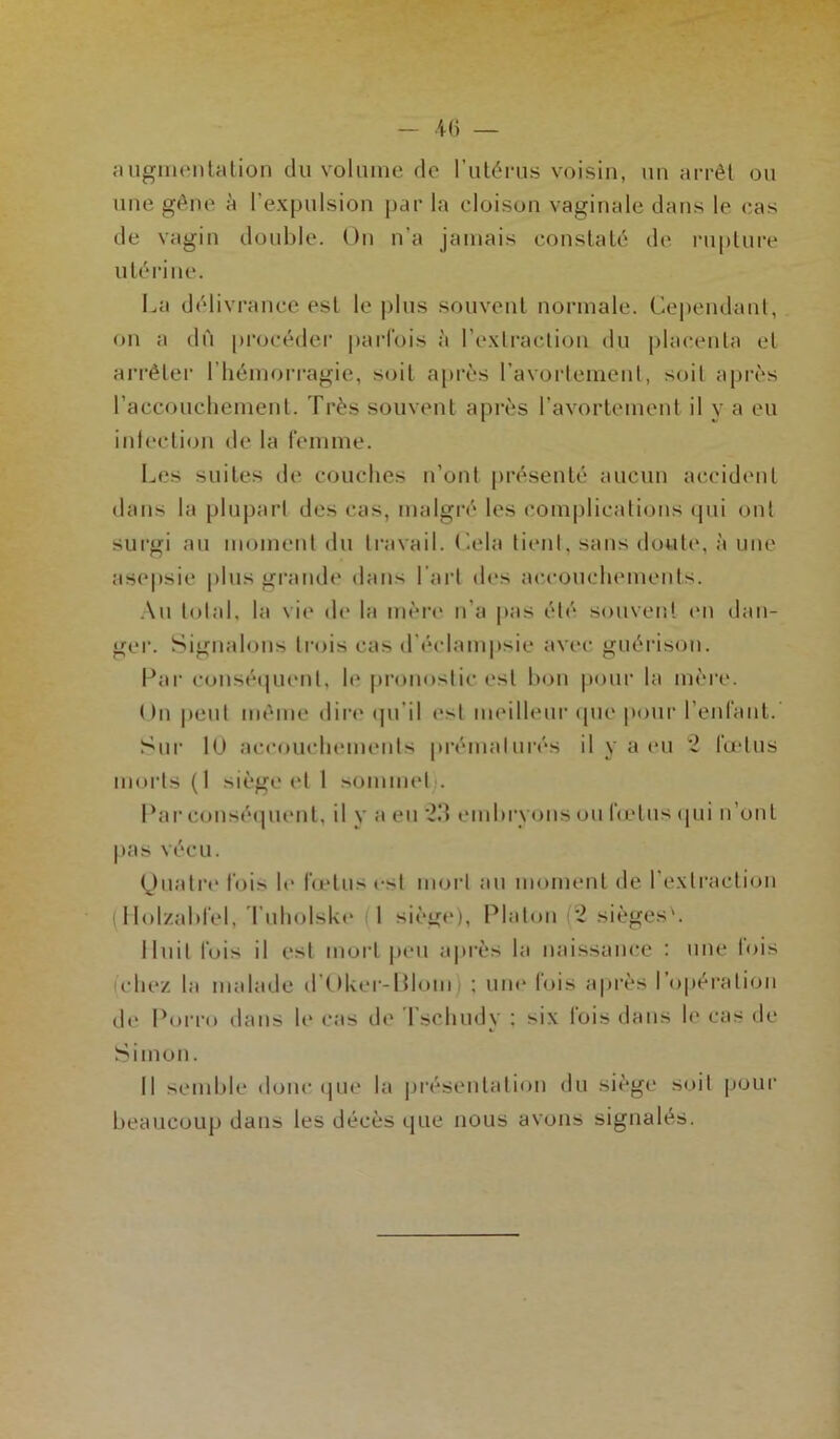 - iü augmentation du volume de l’utérus voisin, un arrêt ou une gêne à l’expulsion par la cloison vaginale dans le cas de vagin double. On n a jamais constaté de rupture utérine. La délivrance est le plus souvent normale. Cependant, on a dù procéder parfois à l’extraction du placenta et arrêter l’hémorragie, soit après l’avortement, soit après l'accouchement. Très souvent après l’avortement il y a eu infection de la femme. Les suites de couches n’ont présenté aucun accident dans la plupart des cas, malgré les complications qui ont surgi au moment du travail. Cela tient, sans doute, à une asepsie plus grande dans l’art des accouchements. Au total, la vie de la mère n’a pas été souvent en dan- ger. Signalons trois cas d'éclampsie avec guérison. Par conséquent, le pronostic est bon pour la mère. On peut même dire qu’il est meilleur que pour l’enfant. Sur lü accouchements prématurés il y a eu 2 fœtus morts (1 siège et 1 sommet). Par conséquent, il y a eu 23 embryons ou fœtus qui n’ont pas vécu. Quatre fois le fœtus est mort au moment de l’extraction (Holzabfel, TuholsLe 1 siège), Platon 2 sièges'. Huit fois il est mort peu après la naissance : une lois chez la malade dOker-Blom ; une lois après I opération de Porro dans le cas de Tschudy : six lois dans le cas de Simon. Il semble donc que la présentation du siège soit pour beaucoup dans les décès que nous avons signalés.