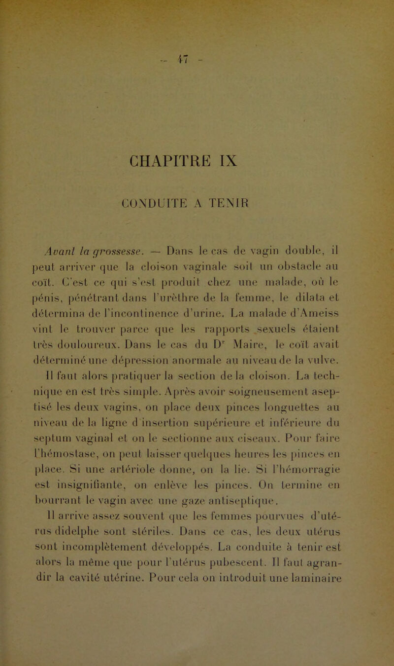 CONDUITE A TENIR Avant la grossesse. — Dans le cas de vagin double, il peut arriver que la cloison vaginale soit un obstacle au coït. (Test ce qui s’est produit chez une malade, où le pénis, pénétrant dans l’urèthre de la femme, le dilata et détermina de l’incontinence d’urine. La malade d’Ameiss vint le trouver parce que les rapports sexuels étaient très douloureux. Dans le cas du Dr Maire, le coït avait déterminé une dépression anormale au niveau de la vulve. Il faut alors pratiquer la section delà cloison. La tech- nique en est très simple. Après avoir soigneusement asep- tisé les deux vagins, on place deux pinces longuettes au niveau de la ligne d insertion supérieure et inférieure du septum vaginal et on le sectionne aux ciseaux. Pour faire l’hémostase, on peut laisser quelques heures les pinces en place. Si une artériole donne, on la lie. Si l’hémorragie est insignifiante, on enlève les pinces. On termine en bourrant le vagin avec une gaze antiseptique. 11 arrive assez souvent que les femmes pourvues d’uté- rus didelphe sont stériles. Dans ce cas, les deux utérus sont incomplètement développés. La conduite à tenir est alors la même que pour l'utérus pubescent. Il faut agran- dir la cavité utérine. Pour cela on introduit une laminaire