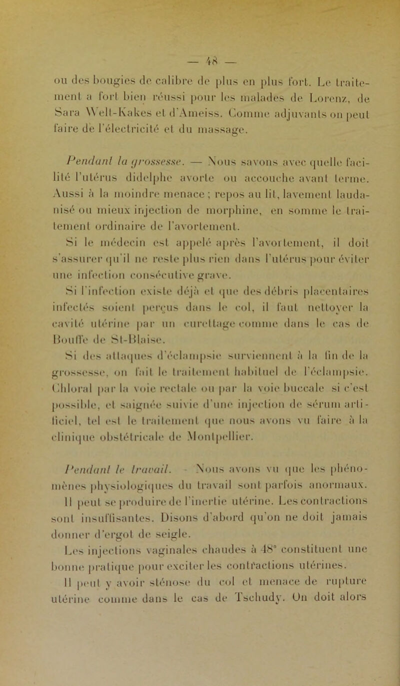 ou des bougies do calibre de plus en plus fort. Le traite- ment a fort bien réussi pour les malades de Lorenz, de Sara Well-Kakes et <1 Aineiss. Lomine adjuvants on peut faire de l’électricité et du massage. O Pendant la grossesse. — Nous savons avec quelle faci- lité l'utérus didelphe avorte ou accouche avant terme. Aussi a la moindre menace; reposau lit,lavement lauda- nisé ou mieux injection de morphine, en somme le trai- tement ordinaire de l’avortement. Si le médecin est appelé après l’avortement, il doit s’assurer qu'il ne reste plus rien dans l'utérus pour éviter une infection consécutive grave. Si l’infection existe déjà et que des débris placentaires infectés soient perçus dans le col, il faut nettoyer la cavité utérine par un curettage comme dans le cas de 13ouHé de Sl-Blaise. Si des attaques d'éclampsie surviennent à la lin do la grossesse, on fait le traitement habituel de l’éclampsie. Chloral par la \<>ie rectale ou par la voie buccale si c’est possible, et saignée suivie d’une injection de sérum arti- ficiel, tel est le traitement que nous avons vu faire à la clinique obstétricale de Montpellier. Pendant le travail. Nous avons vu que les phéno- mènes physiologiques du travail sont parfois anormaux. Il peut se produire de l’inertie utérine. Les contractions sont insuflisantes. Disons d'abord qu’on ne doit jamais donner d’ergot de seigle. Les injections vaginales chaudes à 48° constituent une bonne pratique pour exciter les contractions utérines. Il peut y avoir sténose du col et menace de rupture utérine comme dans le cas de Ischudy. Un doit alors