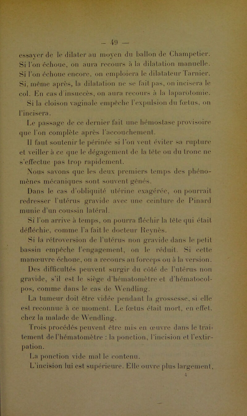 essayer de le dilater au moyen du ballon de Champetier. Si l’on échoue, on aura recours à la dilatation manuelle. Si I on échoue encore, on emploiera le dilatateur larnier. Si, même après, la dilataIion ne so lait pas, on incisera le col. En cas d insuccès, on aura recours à la laparotomie. Si la cloison vaginale empêche l’expulsion du fœtus, on l’incisera. L,e passage de ce dernier fait une. hémostase provisoire que l’on complète après l’accouchement. Il faut soutenir le périnée si l’on veut éviter sa rupture et veiller à ce que le dégagement de la tête ou du tronc ne s’effectue pas trop rapidement. Nous savons que les deux premiers temps des phéno- mènes mécaniques sont souvent gênés. Dans le cas d’obliquité utérine exagérée, on pourrait redresser l’utérus gravide avec une ceinture de Pinard munie d’un coussin latéral. Si l’on arrivé à temps, on pourra fléchir la tête qui était défléchie, comme l'a fait le docteur Reynès. Si la rétroversion de l’utérus non gravide dans h* petit bassin empêche l’engagement, on le réduit. Si cette manœuvre échoue, on a recours au forceps ou à la version. Des difficultés peuvent surgir du côté de l’utérus non gravide, s’il est le siège d’hématomètre et d’hémalocol- pos, comme dans h' cas de Wendling. La tumeur doit être vidée pendant la grossesse, si (die est reconnue à ce moment. Le fœtus était mort, en effet, chez la malade de Wendling. Trois procédés peuvent être mis en œuvre dans le trai- tement del’hématomètre : la ponction, l’incision et l’extir- pation. La ponction vide mal le contenu. L’incision lui est supérieure. Elle ouvre plus largement.