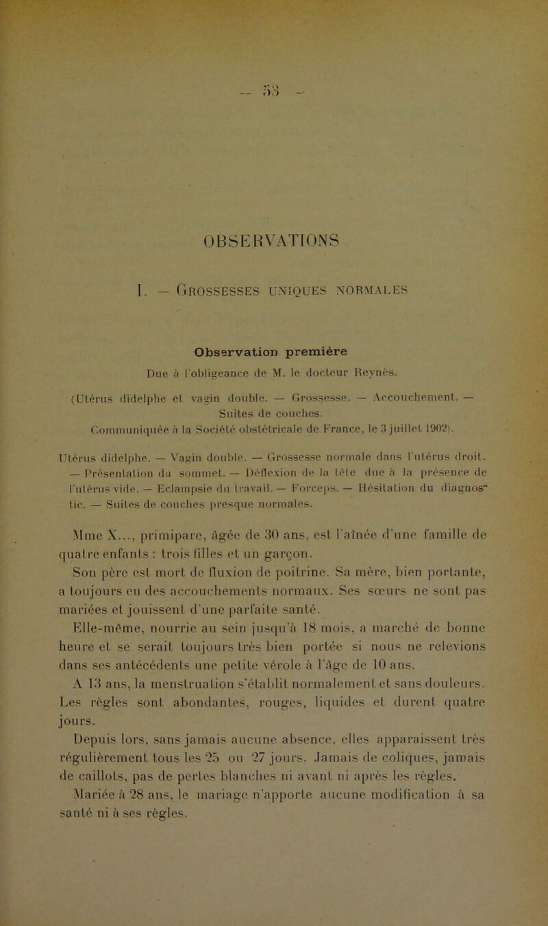 OBSERVATIONS I. — Grossesses uniques normales Observation première Due à l'obligeance de M. le docteur Revnès. (Utérus didelphe et, vagin double. — Grossesse. — Accouchement. — Suites de couches. Communiquée à la Société obstétricale de France, le 3 juillet 1902). Utérus didelphe. — Vagin double. — Grossesse normale dans l utérus droit. — Présentation du sommet. — Déflexion de la tète due à la présence de l'utérus vide. — Eclampsie du travail. — Forceps. — Hésitation du diagnos tic. — Suites de couches presque normales. Mine X..., primipare, âgée de 30 ans, est l'aînée d'une famille de quatre enfants : trois filles et un garçon. Son père est mort de fluxion de poitrine. Sa mère, bien portante, a toujours eu des accouchements normaux. Ses sœurs ne sont pas mariées et jouissent d une parfaite santé. Elle-même, nourrie au sein jusqu’à 18 mois, a marché de bonne heure et se serait toujours très bien portée si nous ne relevions dans ses antécédents une petite vérole à l'âge de 10 ans. A 13 ans, la menstruation s’établit normalement et sans douleurs. Les règles sont abondantes, rouges, liquides et durent quatre jours. Depuis lors, sans jamais aucune absence, elles apparaissent très régulièrement tous les 25 ou 27 jours. Jamais de coliques, jamais de caillots, pas de pertes blanches ni avant ni après les règles. Mariée à 28 ans, le mariage n'apporte aucune modification à sa santé ni à ses règles.