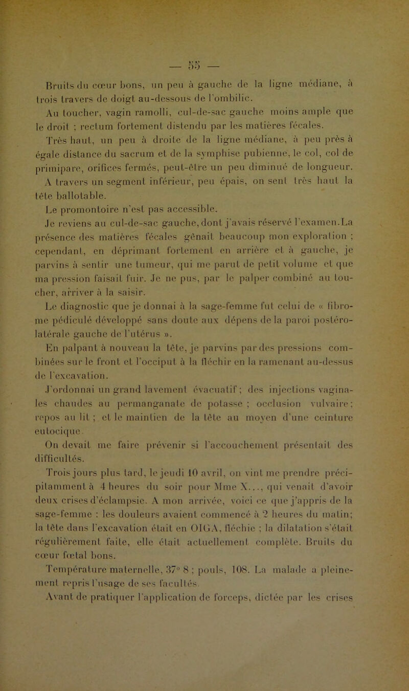 Bruits du cœur bons, un peu à gauche de la ligne médiane, à Irois travers de doigt au-dessous de l'ombilic. Au toucher, vagin ramolli, cul-de-sac gauche moins ample que le droit ; rectum fortement distendu par les matières fécales. Très haut, un peu à droite de la ligne médiane, à peu près à égale distance du sacrum et de la symphise pubienne, le col, col de primipare, orifices fermés, peut-être un peu diminué de longueur. A travers un segment inférieur, peu épais, on senl très haut la tête ballolable. Le promontoire n'est pas accessible. Je reviens au cul-de-sac gauche, dont j'avais réservé l'examen.La présence des matières fécales gênait beaucoup mon explorai ion ; cependant, en déprimant fortement en arrière et à gauche, je parvins à sentir une tumeur, qui me parut de petit volume et que ma pression faisait fuir. Je ne pus, par le palper combiné au lou- cher, arriver à la saisir. Le diagnostic que je donnai à la sage-femme fut celui de « fibro- me pédiculé développé sans doute aux dépens de la paroi postéro- latérale gauche de l’utérus ». En palpant à nouveau la tète, je parvins par des pressions com- binées sur le front et l’occiput à la fléchir en la ramenant au-dessus de l'excavation. J’ordonnai un grand lavement évacualif; des injections vagina- les chaudes au permanganate de potasse ; occlusion vulvaire; repos au lit ; et le maintien de la tête au moyen d’une ceinture eutocique. On devait me faire prévenir si l’accouchement présentait des difficultés. Trois jours plus lard, le jeudi 10 avril, on vint me prendre préci- pitamment à 4 heures du soir pour Mme X..., qui venait d’avoir deux crises d’éclampsie. A mon arrivée, voici ce que j’appris de la sage-femme : les douleurs avaient commencé à ‘2 heures du matin; la tète dans l'excavation était en OlOA, fléchie ; la dilatation s'était régulièrement faite, elle était actuellement complète. Bruits du cœur fœtal bons. Température maternelle, 37° 8 ; pouls, 108. La malade a pleine- ment repris l'usage de ses facultés Avant de pratiquer l'application de forceps, dictée par les crises